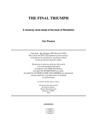 THE FINAL TRIUMPH 
A verse-by verse study of the book of Revelation 
Zac Poonen 
Copyright - Zac Poonen (1982) Revised (1994) 
This article has been copyrighted to prevent misuse. 
It should not be reprinted or translated without 
written permission from the author. 
Permission is however given for this article 
to be downloaded and printed 
provided it is for FREE distribution, 
provided NO ALTERATIONS are made, 
provided the AUTHOR'S NAME AND ADDRESS are mentioned, 
and provided this copyright notice is included 
in each printout. 
For further details, please contact: 
Christian Fellowship Church 
40, DaCosta Square , 
Wheeler Road Extension, 
Bangalore-560084, 
India. 
CONTENTS 
1. Chapter 1 
2. Chapter 2 
3. Chapter 3 
 