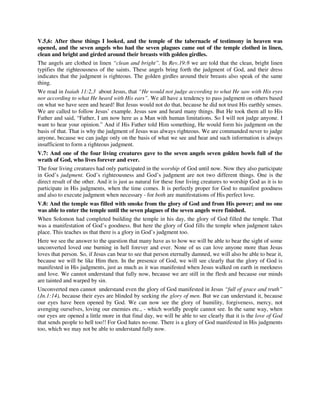 V.5,6: After these things I looked, and the temple of the tabernacle of testimony in heaven was 
opened, and the seven angels who had the seven plagues came out of the temple clothed in linen, 
clean and bright and girded around their breasts with golden girdles. 
The angels are clothed in linen “clean and bright”. In Rev.19:8 we are told that the clean, bright linen 
typifies the righteousness of the saints. These angels bring forth the judgment of God, and their dress 
indicates that the judgment is righteous. The golden girdles around their breasts also speak of the same 
thing. 
We read in Isaiah 11:2,3 about Jesus, that “He would not judge according to what He saw with His eyes 
nor according to what He heard with His ears”. We all have a tendency to pass judgment on others based 
on what we have seen and heard! But Jesus would not do that, because he did not trust His earthly senses. 
We are called to follow Jesus’ example. Jesus saw and heard many things. But He took them all to His 
Father and said, “Father, I am now here as a Man with human limitations. So I will not judge anyone. I 
want to hear your opinion.” And if His Father told Him something, He would form his judgment on the 
basis of that. That is why the judgment of Jesus was always righteous. We are commanded never to judge 
anyone, because we can judge only on the basis of what we see and hear and such information is always 
insufficient to form a righteous judgment. 
V.7: And one of the four living creatures gave to the seven angels seven golden bowls full of the 
wrath of God, who lives forever and ever. 
The four living creatures had only participated in the worship of God until now. Now they also participate 
in God’s judgment. God’s righteousness and God’s judgment are not two different things. One is the 
direct result of the other. And it is just as natural for these four living creatures to worship God as it is to 
participate in His judgments, when the time comes. It is perfectly proper for God to manifest goodness 
and also to execute judgment when necessary - for both are manifestations of His perfect love. 
V.8: And the temple was filled with smoke from the glory of God and from His power; and no one 
was able to enter the temple until the seven plagues of the seven angels were finished. 
When Solomon had completed building the temple in his day, the glory of God filled the temple. That 
was a manifestation of God’s goodness. But here the glory of God fills the temple when judgment takes 
place. This teaches us that there is a glory in God’s judgment too. 
Here we see the answer to the question that many have as to how we will be able to bear the sight of some 
unconverted loved one burning in hell forever and ever. None of us can love anyone more than Jesus 
loves that person. So, if Jesus can bear to see that person eternally damned, we will also be able to bear it, 
because we will be like Him then. In the presence of God, we will see clearly that the glory of God is 
manifested in His judgments, just as much as it was manifested when Jesus walked on earth in meekness 
and love. We cannot understand that fully now, because we are still in the flesh and because our minds 
are tainted and warped by sin. 
Unconverted men cannot understand even the glory of God manifested in Jesus “full of grace and truth” 
(Jn.1:14), because their eyes are blinded by seeking the glory of men. But we can understand it, because 
our eyes have been opened by God. We can now see the glory of humility, forgiveness, mercy, not 
avenging ourselves, loving our enemies etc., - which worldly people cannot see. In the same way, when 
our eyes are opened a little more in that final day, we will be able to see clearly that it is the love of God 
that sends people to hell too!! For God hates no-one. There is a glory of God manifested in His judgments 
too, which we may not be able to understand fully now. 
 