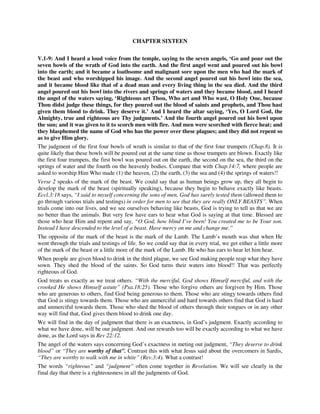 CHAPTER SIXTEEN 
V.1-9: And I heard a loud voice from the temple, saying to the seven angels, ‘Go and pour out the 
seven bowls of the wrath of God into the earth. And the first angel went and poured out his bowl 
into the earth; and it became a loathsome and malignant sore upon the men who had the mark of 
the beast and who worshipped his image. And the second angel poured out his bowl into the sea, 
and it became blood like that of a dead man and every living thing in the sea died. And the third 
angel poured out his bowl into the rivers and springs of waters and they became blood, and I heard 
the angel of the waters saying, ‘Righteous art Thou, Who art and Who wast, O Holy One, because 
Thou didst judge these things, for they poured out the blood of saints and prophets, and Thou hast 
given them blood to drink. They deserve it.’ And I heard the altar saying, ‘Yes, O Lord God, the 
Almighty, true and righteous are Thy judgments.’ And the fourth angel poured out his bowl upon 
the sun; and it was given to it to scorch men with fire. And men were scorched with fierce heat; and 
they blasphemed the name of God who has the power over these plagues; and they did not repent so 
as to give Him glory. 
The judgment of the first four bowls of wrath is similar to that of the first four trumpets (Chap.8). It is 
quite likely that these bowls will be poured out at the same time as those trumpets are blown. Exactly like 
the first four trumpets, the first bowl was poured out on the earth, the second on the sea, the third on the 
springs of water and the fourth on the heavenly bodies. Compare that with Chap.14:7, where people are 
asked to worship Him Who made (1) the heaven, (2) the earth, (3) the sea and (4) the springs of waters!! 
Verse 2 speaks of the mark of the beast. We could say that as human beings grow up, they all begin to 
develop the mark of the beast (spiritually speaking), because they begin to behave exactly like beasts. 
Eccl.3:18 says, “I said to myself concerning the sons of men, God has surely tested them (allowed them to 
go through various trials and testings) in order for men to see that they are really ONLY BEASTS”. When 
trials come into our lives, and we see ourselves behaving like beasts, God is trying to tell us that we are 
no better than the animals. But very few have ears to hear what God is saying at that time. Blessed are 
those who hear Him and repent and say, “O God, how blind I’ve been! You created me to be Your son. 
Instead I have descended to the level of a beast. Have mercy on me and change me.” 
The opposite of the mark of the beast is the mark of the Lamb. The Lamb’s mouth was shut when He 
went through the trials and testings of life. So we could say that in every trial, we get either a little more 
of the mark of the beast or a little more of the mark of the Lamb. He who has ears to hear let him hear. 
When people are given blood to drink in the third plague, we see God making people reap what they have 
sown. They shed the blood of the saints. So God turns their waters into blood!! That was perfectly 
righteous of God. 
God treats us exactly as we treat others. “With the merciful, God shows Himself merciful, and with the 
crooked He shows Himself astute” (Psa.18:25). Those who forgive others are forgiven by Him. Those 
who are generous to others, find God being generous to them. Those who are stingy towards others find 
that God is stingy towards them. Those who are unmerciful and hard towards others find that God is hard 
and unmerciful towards them. Those who shed the blood of others through their tongues or in any other 
way will find that, God gives them blood to drink one day. 
We will find in the day of judgment that there is an exactness, in God’s judgment. Exactly according to 
what we have done, will be our judgment. And our rewards too will be exactly according to what we have 
done, as the Lord says in Rev 22:12. 
The angel of the waters says concerning God’s exactness in meting out judgment, “They deserve to drink 
blood” or “They are worthy of that”. Contrast this with what Jesus said about the overcomers in Sardis, 
“They are worthy to walk with me in white” (Rev.3:4). What a contrast! 
The words “righteous” and “judgment” often come together in Revelation. We will see clearly in the 
final day that there is a righteousness in all the judgments of God. 
 