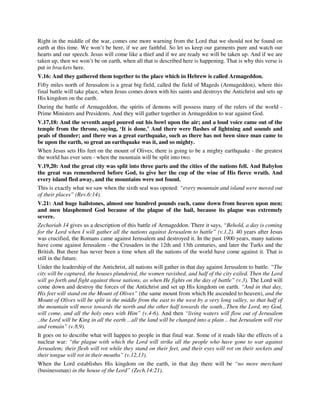 Right in the middle of the war, comes one more warning from the Lord that we should not be found on 
earth at this time. We won’t be here, if we are faithful. So let us keep our garments pure and watch our 
hearts and our speech. Jesus will come like a thief and if we are ready we will be taken up. And if we are 
taken up, then we won’t be on earth, when all that is described here is happening. That is why this verse is 
put in brackets here. 
V.16: And they gathered them together to the place which in Hebrew is called Armageddon. 
Fifty miles north of Jerusalem is a great big field, called the field of Mageds (Armageddon), where this 
final battle will take place, when Jesus comes down with his saints and destroys the Antichrist and sets up 
His kingdom on the earth. 
During the battle of Armageddon, the spirits of demons will possess many of the rulers of the world - 
Prime Ministers and Presidents. And they will gather together in Armageddon to war against God. 
V.17,18: And the seventh angel poured out his bowl upon the air; and a loud voice came out of the 
temple from the throne, saying, ‘It is done.’ And there were flashes of lightning and sounds and 
peals of thunder; and there was a great earthquake, such as there has not been since man came to 
be upon the earth, so great an earthquake was it, and so mighty. 
When Jesus sets His feet on the mount of Olives, there is going to be a mighty earthquake - the greatest 
the world has ever seen - when the mountain will be split into two. 
V.19,20: And the great city was split into three parts and the cities of the nations fell. And Babylon 
the great was remembered before God, to give her the cup of the wine of His fierce wrath. And 
every island fled away, and the mountains were not found. 
This is exactly what we saw when the sixth seal was opened: “every mountain and island were moved out 
of their places” (Rev.6:14). 
V.21: And huge hailstones, almost one hundred pounds each, came down from heaven upon men; 
and men blasphemed God because of the plague of the hail, because its plague was extremely 
severe. 
Zechariah 14 gives us a description of this battle of Armageddon. There it says, “Behold, a day is coming 
for the Lord when I will gather all the nations against Jerusalem to battle” (v.1,2). 40 years after Jesus 
was crucified, the Romans came against Jerusalem and destroyed it. In the past 1900 years, many nations 
have come against Jerusalem - the Crusaders in the 12th and 13th centuries, and later the Turks and the 
British. But there has never been a time when all the nations of the world have come against it. That is 
still in the future. 
Under the leadership of the Antichrist, all nations will gather in that day against Jerusalem to battle. “The 
city will be captured, the houses plundered, the women ravished, and half of the city exiled. Then the Lord 
will go forth and fight against those nations, as when He fights on the day of battle” (v.3). The Lord will 
come down and destroy the forces of the Antichrist and set up His kingdom on earth. “And in that day, 
His feet will stand on the Mount of Olives” (the same mount from which He ascended to heaven), and the 
Mount of Olives will be split in the middle from the east to the west by a very long valley, so that half of 
the mountain will move towards the north and the other half towards the south...Then the Lord, my God, 
will come, and all the holy ones with Him” (v.4-6). And then “living waters will flow out of Jerusalem 
..the Lord will be King in all the earth ...all the land will be changed into a plain .. but Jerusalem will rise 
and remain” (v.8,9). 
It goes on to describe what will happen to people in that final war. Some of it reads like the effects of a 
nuclear war: “the plague with which the Lord will strike all the people who have gone to war against 
Jerusalem; their flesh will rot while they stand on their feet, and their eyes will rot on their sockets and 
their tongue will rot in their mouths” (v.12,13). 
When the Lord establishes His kingdom on the earth, in that day there will be “no more merchant 
(businessman) in the house of the Lord” (Zech.14:21). 
 