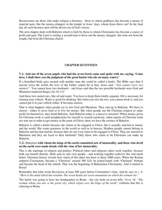 Businessmen are those who make religion a business - those to whom godliness has become a means of 
material gain, like the money-changers in the temple in Jesus’ days, whom Jesus threw out! In the final 
day all such business men will be driven out of God’s house. 
The next chapter deals with Babylon which is built by those to whom Christianity has become a source of 
profit and gain. The Lord is coming a second time to drive out the money changers, this time not from the 
temple, but from the Christian church. 
CHAPTER SEVENTEEN 
V.1: And one of the seven angels who had the seven bowls came and spoke with me, saying, ‘Come 
here, I shall show you the judgment of the great harlot who sits on many waters.’ 
If a betrothed bride goes around with another man she could be called a harlot. The Bible says that if 
anyone loves the world, the love of the Father cannot be in him. Jesus said, “You cannot serve two 
masters”. You cannot have two husbands - and Jesus said that the two possible husbands were God and 
Mammon (material things) (Lk.16:13)! 
And these two cannot mix, like oil and water. You have to keep them totally separate. Oil is necessary for 
running your vehicle. Water is good for drinking. But when you mix the two, you cannot drink it, and you 
cannot put it in your vehicle either. It becomes useless. 
That is what happens when people try to mix God and Mammon. They end up in Babylon. We have to 
choose - either to serve God or to live for money. But when people use the Christian religion to make 
profit for themselves, they build Babylon. And Babylon today is a massive structure! When money given 
for Christian work is used unrighteously for oneself or wasted carelessly, when reports of Christian work 
are sent out in order to get money in the name of Christ, there we have the essence of Babylon. 
Babylon is called a harlot because she claims to be engaged to Christ, but is actually married to money 
and the world. She wants greatness in the world as well as in heaven. Heathen people cannot belong to 
Babylon and become harlots, because they do not even claim to be engaged to Christ. They are married to 
Mammon and they are loyal to their husband!! Only those who claim to be Christians can make up 
Babylon. 
V.2: (Babylon) with whom the kings of the earth committed acts of immorality, and those who dwell 
on the earth were made drunk with the wine of her immorality. 
This is the marriage of religion and politics. Political rulers and religious rulers work together, because 
both can benefit thereby. Both seek to rule over people - and working together achieves this end much 
better. Christian history reveals how much of this there has been in these 2000 years. When the Roman 
emperor Constantine, became a “Christian” around 300 A.D. he joined hands with “Christian” bishops 
and became the head of the church. That was the beginning of Babylonian Christianity. And it started in 
Rome! 
Remember that John wrote Revelation at least 200 years before Constantine’s time. And he says in v. 9, 
“Here is the mind which has wisdom. The seven heads are seven mountains on which the woman sits.” 
The harlot was going to have her headquarters in Rome - the city built on seven hills. Verse 18, “The 
woman whom you saw is the great city, which reigns over the kings of the earth” confirms that this is 
referring to Rome. 
 