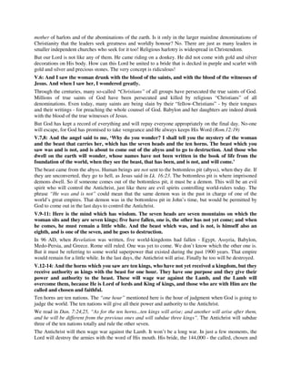 mother of harlots and of the abominations of the earth. Is it only in the larger mainline denominations of 
Christianity that the leaders seek greatness and worldly honour? No. There are just as many leaders in 
smaller independent churches who seek for it too! Religious harlotry is widespread in Christendom. 
But our Lord is not like any of them. He came riding on a donkey. He did not come with gold and silver 
decorations on His body. How can this Lord be united to a bride that is decked in purple and scarlet with 
gold and silver and precious stones. The very concept is ridiculous! 
V.6: And I saw the woman drunk with the blood of the saints, and with the blood of the witnesses of 
Jesus. And when I saw her, I wondered greatly. 
Through the centuries, many so-called “Christians” of all groups have persecuted the true saints of God. 
Millions of true saints of God have been persecuted and killed by religious “Christians” of all 
denominations. Even today, many saints are being slain by their “fellow-Christians” - by their tongues 
and their writings - for preaching the whole counsel of God. Babylon and her daughters are indeed drunk 
with the blood of the true witnesses of Jesus. 
But God has kept a record of everything and will repay everyone appropriately on the final day. No-one 
will escape, for God has promised to take vengeance and He always keeps His Word (Rom.12:19) 
V.7,8: And the angel said to me, ‘Why do you wonder? I shall tell you the mystery of the woman 
and the beast that carries her, which has the seven heads and the ten horns. The beast which you 
saw was and is not, and is about to come out of the abyss and to go to destruction. And those who 
dwell on the earth will wonder, whose names have not been written in the book of life from the 
foundation of the world, when they see the beast, that has been, and is not, and will come.’ 
The beast came from the abyss. Human beings are not sent to the bottomless pit (abyss), when they die. If 
they are unconverted, they go to hell, as Jesus said in Lk. 16:23. The bottomless pit is where imprisoned 
demons dwell. So if someone comes out of the bottomless pit, it must be a demon. This will be an evil 
spirit who will control the Antichrist, just like there are evil spirits controlling world-rulers today. The 
phrase “He was and is not” could mean that the same demon was in the past in charge of one of the 
world’s great empires. That demon was in the bottomless pit in John’s time, but would be permitted by 
God to come out in the last days to control the Antichrist. 
V.9-11: Here is the mind which has wisdom. The seven heads are seven mountains on which the 
woman sits and they are seven kings; five have fallen, one is, the other has not yet come; and when 
he comes, he must remain a little while. And the beast which was, and is not, is himself also an 
eighth, and is one of the seven, and he goes to destruction. 
In 96 AD, when Revelation was written, five world-kingdoms had fallen - Egypt, Assyria, Babylon, 
Medo-Persia, and Greece. Rome still ruled. One was yet to come. We don’t know which the other one is. 
But it must be referring to some world superpower that existed during the past 1900 years. That empire 
would remain for a little while. In the last days, the Antichrist will arise. Finally he too will be destroyed. 
V.12-14: And the horns which you saw are ten kings, who have not yet received a kingdom, but they 
receive authority as kings with the beast for one hour. They have one purpose and they give their 
power and authority to the beast. These will wage war against the Lamb, and the Lamb will 
overcome them, because He is Lord of lords and King of kings, and those who are with Him are the 
called and chosen and faithful. 
Ten horns are ten nations. The “one hour” mentioned here is the hour of judgment when God is going to 
judge the world. The ten nations will give all their power and authority to the Antichrist. 
We read in Dan. 7:24,25, “As for the ten horns...ten kings will arise; and another will arise after them, 
and he will be different from the previous ones and will subdue three kings”. The Antichrist will subdue 
three of the ten nations totally and rule the other seven. 
The Antichrist will then wage war against the Lamb. It won’t be a long war. In just a few moments, the 
Lord will destroy the armies with the word of His mouth. His bride, the 144,000 - the called, chosen and 
 