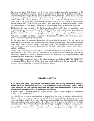 days, as a servant of God. He is a type of the true church standing against the abominations of the 
Antichrist. Finally Nimrod was slain - possibly supernaturally by Shem. But by that time, Nimrod was 
almost worshipped by people. History tells us that Nimrod’s wife, Semiramis, sensing that she was now 
in danger of losing her power over the people, did something very clever. Being an immoral woman, she 
had a child through someone. When the child was born, she told people that it was Nimrod re-incarnated 
(come back to life again). Thus began the worship of the “mother and son”, which in later centuries, 
became the worship of “Mary and the infant Jesus”. There were images of “the mother and son”, around 
the world, hundreds of years before Christ was born. These were the images of Semiramis and her son. 
The Israelites also were corrupted by this Babylonian religion. In Jeremiah’s time, we read that they used 
to burn sacrifices to “the queen of heaven” (Jer. 14:15-18). They were worshipping the queen of heaven 
600 years before Mary was even born. In Ezekiel 8:14, we read of the Israelites weeping for the son, 
Tammuz - which was another name for Nimrod who was supposed to have been reincarnated as 
Semiramis’s son. (That was Satan’s counterfeit of the resurrection of Christ.) The “mother and child” 
were “Semiramis and Tammuz” in those days. 
Secular history also tells us that the Babylonian religion included the worship of the sun. And so the 
idolaters used to eat a round wafer symbolising the sun. Around the heads of their Babylonian deities they 
would paint a picture of the sun - which we today call “a halo”. There would be halos behind Semiramis’s 
head and Tammuz’s head. It was this Babylonian idea that finally influenced the pictures drawn of Jesus 
and Mary with halos. 
Idolatry leads to immorality too. History books record the immoral lives led by the heads of “Christian” 
denominations in the Middle Ages. But immorality is not restricted to the middle ages alone. Many 
“Christian” preachers and pastors in the recent past have also been found to be living immoral lives. The 
daughters also have the harlotry of the mother. 
For a detailed, fully-documented study of this subject, you could read the book “THE TWO BABYLONS” 
by Alexander Hislop. There you will see how many rituals and customs that are practiced by many 
churches today actually began in the ancient Babylonian religion. 
CHAPTER EIGHTEEN 
V.1,2: After these things I saw another angel coming down from heaven, having great authority, 
and the earth was illumined with his glory. And he cried out with a mighty voice, saying, ‘Fallen, 
fallen is Babylon the great! And she has become a dwelling place of demons and a prison of every 
unclean spirit, and a prison of every unclean and hateful bird.’ 
Whereas Chapter 17 showed Babylon as a religious system, Chapter 18 shows Babylon as a commercial 
system. The two are interlinked. 
How did Babylon become the dwelling place of demons? How did these evil spirits get a foothold in it? 
Because purity and holiness were not emphasised. If a church emphasises greatness, honour and 
prosperity, unclean spirits will very soon build their nests in its midst. If on the other hand, holiness and 
purity are emphasised, the unclean spirits will be driven away in no time at all. But it is rare to find a 
church these days that emphasises holiness. If a church begins to emphasise it, they are soon accused of 
preaching perfectionism - and the leaders of the church soon back off in fear, and stop preaching it. On 
the other hand, some churches that began with an emphasis on true holiness, have today become full of 
 