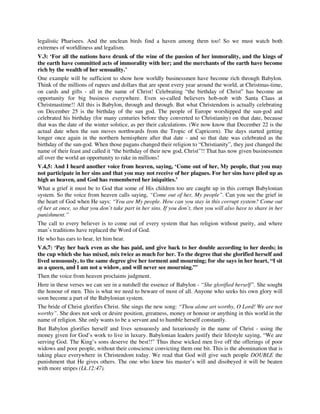legalistic Pharisees. And the unclean birds find a haven among them too! So we must watch both 
extremes of worldliness and legalism. 
V.3: ‘For all the nations have drunk of the wine of the passion of her immorality, and the kings of 
the earth have committed acts of immorality with her; and the merchants of the earth have become 
rich by the wealth of her sensuality.’ 
One example will be sufficient to show how worldly businessmen have become rich through Babylon. 
Think of the millions of rupees and dollars that are spent every year around the world, at Christmas-time, 
on cards and gifts - all in the name of Christ! Celebrating “the birthday of Christ” has become an 
opportunity for big business everywhere. Even so-called believers hob-nob with Santa Claus at 
Christmastime!! All this is Babylon, through and through. But what Christendom is actually celebrating 
on December 25 is the birthday of the sun god. The people of Europe worshipped the sun-god and 
celebrated his birthday (for many centuries before they converted to Christianity) on that date, because 
that was the date of the winter solstice, as per their calculations. (We now know that December 22 is the 
actual date when the sun moves northwards from the Tropic of Capricorn). The days started getting 
longer once again in the northern hemisphere after that date - and so that date was celebrated as the 
birthday of the sun-god. When those pagans changed their religion to “Christianity”, they just changed the 
name of their feast and called it “the birthday of their new god, Christ”!! That has now given businessmen 
all over the world an opportunity to rake in millions! 
V.4,5: And I heard another voice from heaven, saying, ‘Come out of her, My people, that you may 
not participate in her sins and that you may not receive of her plagues. For her sins have piled up as 
high as heaven, and God has remembered her iniquities.’ 
What a grief it must be to God that some of His children too are caught up in this corrupt Babylonian 
system. So the voice from heaven calls saying, “Come out of her, My people”. Can you see the grief in 
the heart of God when He says: “You are My people. How can you stay in this corrupt system? Come out 
of her at once, so that you don’t take part in her sins. If you don’t, then you will also have to share in her 
punishment.” 
The call to every believer is to come out of every system that has religion without purity, and where 
man’s traditions have replaced the Word of God. 
He who has ears to hear, let him hear. 
V.6,7: ‘Pay her back even as she has paid, and give back to her double according to her deeds; in 
the cup which she has mixed, mix twice as much for her. To the degree that she glorified herself and 
lived sensuously, to the same degree give her torment and mourning; for she says in her heart, “I sit 
as a queen, and I am not a widow, and will never see mourning.”’ 
Then the voice from heaven proclaims judgment. 
Here in these verses we can see in a nutshell the essence of Babylon - “She glorified herself”. She sought 
the honour of men. This is what we need to beware of most of all. Anyone who seeks his own glory will 
soon become a part of the Babylonian system. 
The bride of Christ glorifies Christ. She sings the new song: “Thou alone art worthy, O Lord! We are not 
worthy”. She does not seek or desire position, greatness, money or honour or anything in this world in the 
name of religion. She only wants to be a servant and to humble herself constantly. 
But Babylon glorifies herself and lives sensuously and luxuriously in the name of Christ - using the 
money given for God’s work to live in luxury. Babylonian leaders justify their lifestyle saying, “We are 
serving God. The King’s sons deserve the best!!” Thus these wicked men live off the offerings of poor 
widows and poor people, without their conscience convicting them one bit. This is the abomination that is 
taking place everywhere in Christendom today. We read that God will give such people DOUBLE the 
punishment that He gives others. The one who knew his master’s will and disobeyed it will be beaten 
with more stripes (Lk.12:47). 
 