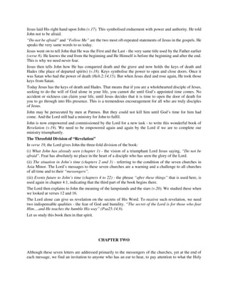 Jesus laid His right hand upon John (v.17). This symbolised enduement with power and authority. He told 
John not to be afraid. 
“Do not be afraid” and “Follow Me” are the two most oft-repeated statements of Jesus in the gospels. He 
speaks the very same words to us today. 
Jesus went on to tell John that He was the First and the Last - the very same title used by the Father earlier 
(verse 8). He knows the end from the beginning and He Himself is before the beginning and after the end. 
This is why we need never fear. 
Jesus then tells John how He has conquered death and the grave and now holds the keys of death and 
Hades (the place of departed spirits) (v.18). Keys symbolise the power to open and close doors. Once it 
was Satan who had the power of death (Heb.2:14,15). But when Jesus died and rose again, He took those 
keys from Satan. 
Today Jesus has the keys of death and Hades. That means that if you are a wholehearted disciple of Jesus, 
seeking to do the will of God alone in your life, you cannot die until God’s appointed time comes. No 
accident or sickness can claim your life, until Jesus decides that it is time to open the door of death for 
you to go through into His presence. This is a tremendous encouragement for all who are truly disciples 
of Jesus. 
John may be persecuted by men at Patmos. But they could not kill him until God’s time for him had 
come. And the Lord still had a ministry for John to fulfil. 
John is now empowered and commissioned by the Lord for a new task - to write this wonderful book of 
Revelation (v.19). We need to be empowered again and again by the Lord if we are to complete our 
ministry triumphantly. 
The Threefold Division of “Revelation” 
In verse 19, the Lord gives John the three-fold division of the book: 
(i) What John has already seen (chapter 1) - the vision of a triumphant Lord Jesus saying, “Do not be 
afraid”. Fear has absolutely no place in the heart of a disciple who has seen the glory of the Lord. 
(ii) The situation in John’s time (chapters 2 and 3) - referring to the condition of the seven churches in 
Asia Minor. The Lord’s messages to these seven churches are a warning and a challenge to all churches 
of all time and to their “messengers”. 
(iii) Events future to John’s time (chapters 4 to 22) - the phrase “after these things” that is used here, is 
used again in chapter 4:1, indicating that the third part of the book begins there. 
The Lord then explains to John the meaning of the lampstands and the stars (v.20). We studied these when 
we looked at verses 12 and 16. 
The Lord alone can give us revelation on the secrets of His Word. To receive such revelation, we need 
two indispensable qualities - the fear of God and humility. “The secret of the Lord is for those who fear 
Him….and He teaches the humble His way” (Psa25:14,9). 
Let us study this book then in that spirit. 
CHAPTER TWO 
Although these seven letters are addressed primarily to the messengers of the churches, yet at the end of 
each message, we find an invitation to anyone who has an ear to hear, to pay attention to what the Holy 
 