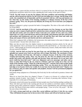Babylon sits as a queen and does not know what it is to mourn for her sins. She only knows how to have 
grand parties and picnics and to live in style, spending the Lord’s money in the name of Christ. 
V.8-10: ‘For this reason, in one day her plagues will come, pestilence and mourning and famine, 
and she will be burned up with fire, for the Lord God who judges her is strong. And the kings of the 
earth, who committed acts of immorality and lived sensuously with her, will weep and lament over 
her when they see the smoke of her burning, standing at a distance because of the fear of her 
torment, saying, “Woe, woe, the great city Babylon, the strong city! For in one hour your judgment 
has come.”’ 
Babylon’s judgment is going to precede the battle of Armageddon. The rulers of the earth will then see 
her being judged. 
V.11-13: ‘And the merchants of the earth weep and mourn over her, because no one buys their 
cargo any more; cargoes of gold and silver and precious stones and pearls and fine linen and purple 
and silk and scarlet, and every kind of citron wood and every article of ivory and every article 
made from very costly wood and bronze and iron and marble, and cinnamon and spice and incense 
and perfume and frankincense and wine and olive oil and fine flour and wheat and cattle and 
sheep, and cargoes of horses and chariots and slaves and human lives.’ 
When God’s judgment falls on Babylon, the businessmen who made money in the name of religion, will 
weep and mourn - because their sales drop to zero. 
Make sure that you don’t have the slightest interest in accumulating luxurious articles for the sake of 
vanity and honour. Slaves and human lives are mentioned at the end of the list - or “the bodies and souls 
of men”. When people get involved in the pursuit of unnecessary luxuries, finally their bodies and souls 
also get enslaved to Babylon. 
V.14-20: ‘And the fruit you long for has gone from you, and all things that were luxurious and 
splendid have passed away from you and men will no longer find them. The merchants of these 
things, who became rich from her, will stand at a distance because of the fear of her torment, 
weeping and mourning, saying, “Woe, woe, the great city, she who was clothed in fine linen and 
purple and scarlet, and adorned with gold and precious stones and pearls; for in one hour such 
great wealth has been laid waste!” And every shipmaster and every passenger and sailor, and as 
many as make their living by the sea, stood at a distance, and were crying out as they saw the 
smoke of her burning, saying, “What city is like the great city?” And they threw dust on their heads 
and were crying out, weeping and mourning, saying, “Woe, woe, the great city, in which all who 
had ships at sea became rich by her wealth, for in one hour she has been laid waste!” Rejoice over 
her, O heaven, and you saints and apostles and prophets, because God has pronounced judgment 
for you against her.’ 
God finally brings judgment on a Christianity that lived only for this world and its greatness, honour and 
wealth. 
What do we learn from these two chapters? Chapter 17 warns us to beware of a religion that seeks 
greatness instead of purity. And Chapter 18 warns us to beware of pursuing after luxurious living - 
especially if it is in the name of Christianity. 
Christianity mixed with money has probably led more people away from God than perhaps anything else. 
Those who don’t give heed to this warning and who are not careful to avoid these matters will finally 
become a part of this commercial, religious “Christian” system called Babylon, that will finally be judged 
by God. The Word of God comes afresh to such people saying, “Come out of her, My people”. He who 
has ears to hear, let him hear. 
V.21 And a strong angel took up a stone like a great millstone and threw it into the sea, saying 
‘Thus will Babylon the great city be thrown down with violence and will not be found any longer’. 
 
