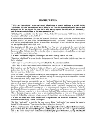 CHAPTER NINETEEN 
V.1,2: After these things I heard, as it were, a loud voice of a great multitude in heaven, saying 
‘Hallelujah! salvation and glory and power belong to our God; because His judgments are true and 
righteous; for He has judged the great harlot who was corrupting the earth with her immorality, 
and He has avenged the blood of His bond-servants on her’. 
“Hallelujah” is a wonderful word that means “Praise the Lord”. It occurs only FOUR times in the New 
Testament - all four here in Rev.19:1-6.!! 
It is interesting to note that the first time that the word “Hallelujah” occurs in the New Testament is when 
Babylon the harlot has been judged. We too should be shouting “Hallelujah” for that! But charismatics 
who are still sitting in Babylon may not be able to say “Hallelujah” to that - because the magic spell of 
the sorcery of Babylon has deceived them!! 
One translation of this verse says that Babylon was “the one who poisoned the earth with her 
immorality”. Only a few drops of poison are needed to make a glass of milk deadly. That’s how Babylon 
has corrupted the Christian faith - by mixing the poison of man’s traditions with truth. God now avenges 
the blood of His bondservants on her. 
V.3: And a second time they said, ‘Hallelujah! her smoke rises up forever and ever’. 
They shout “Hallelujah” a second time for the same reason. There is such terrific joy in heaven when the 
harlot is judged! 
“There is joy in heaven when a sinner repents” (Lk.15:10). We can understand that. 
“There is joy in heaven when a believer overcomes Satan” (Rev.12:11,12). We can understand that too. 
But what about when the Word says, “ Rejoice, O heaven and you saints, because God has pronounced 
judgment on Babylon the harlot” (Rev.18:20). Can we understand that? If we cannot, it is because we 
have not understood God’s ways. 
Satan has hidden God’s judgment over Babylon from most people. But we must see clearly that there is 
joy in heaven when Babylon is exposed, when her sorcery and her deception are made manifest for all to 
see, and when she is finally judged once and for all. 
We must anticipate that joy even today and say “Hallelujah! Praise the Lord that one day this corrupt 
system will be judged - this system that deceives people and dishonours the Name of Christ, that has no 
interest in following in the footsteps of Jesus or in taking up the cross, but is only interested in having a 
good time in this world, or in becoming great, or in making money in the name of Christianity. Praise the 
Lord that all this nonsense that goes on in Your Name - fancy dresses and golden crosses and crowns and 
feasts and festivals - is going to be destroyed soon. Hallelujah! Her smoke ascends forever and ever”. 
This is the spirit of heaven - and we need to get something of that into us even now. If you are one in 
spirit with God and the inhabitants of heaven, you will share in their joy over the destruction of Babylon!! 
V.4: And the twenty-four elders and the four living creatures fell down and worshipped God who 
sits on the throne saying, ‘Amen, Hallelujah!’ 
The third “Hallelujah” is again for the same reason! Three “Hallelujahs” just because the harlot is 
judged! It is like shouting, “Three cheers that Babylon has been destroyed”!! 
V.5-7: And a voice came from the throne, saying, ‘Give praise to our God, all you His bondservants, 
you who fear Him, the small and the great’. And I heard, as it were, the voice of a great multitude 
and as the sound many waters and as the sound of mighty peals of thunders, saying, ‘Hallelujah! 
 