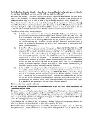 for the Lord our God, the Almighty reigns. Let us rejoice and be glad and give the glory to Him, for 
the marriage of the Lamb has come and His bride has made herself ready’. 
The fourth time they say “Hallelujah” and rejoice in heaven, is when the bride of Christ has made herself 
ready for her marriage!! Because the Lord God Almighty reigns, He made all the persecution and 
opposition that the bride faced on earth, to work for her good and to prepare her for her wedding-day!! 
Notice that it doesn’t say that the Lord made the bride ready. No. It says that “the bride made herself 
ready” It is WE who are to make ourselves ready for the coming of the Lord. Many believers know that if 
we walk in the light as God is in the light the blood of Christ cleanses us from all sin (1 Jn.1:7). But that 
is only one side of the truth. The other side of the truth is that we too must cleanse ourselves. 
Consider these three verses in this connection: 
(1) 1 Jn.3:3: “And everyone who has this hope PURIFIES HIMSELF as He is pure”. The 
previous verse speaks about our becoming like Christ, when He returns. But what is the ONE 
mark of those who have the hope of Christ’s return in their hearts? They purify themselves 
constantly. And when do they stop? Only when they are as pure as Christ is!! So we could 
say, quite Scripturally, that, “everyone who does NOT have the hope of the second coming of 
Christ can be identified by this fact, that he does NOT purify himself in his daily life upto 
Christ’s standard of purity”!! 
(2) 2 Cor.7:1: “Having these promises, beloved, let us CLEANSE OURSELVES from ALL 
defilement of flesh and spirit, and perfect holiness in the fear of God”. The promises referred 
to here are the ones found in the previous verses (2 Cor.6:14-18), which are very similar to 
the exhortation in Rev.18:4: “Come out of her, my people”. Here we read:”`Come out from 
their midst and be separate’, says the Lord, `and I will receive you and be a Father to you, 
and you shall be My sons and daughters’”. The condition for those promises to be fulfilled is 
that we cleanse ourselves. What do we have to cleanse ourselves from? From ALL defilement 
of flesh and spirit. It is thus that the Bride of Christ makes herself ready. So it is obvious now 
that not all believers can claim to be part of the bride of Christ, because the vast majority of 
them don’t have the slightest interest in cleansing themselves. 
(3) 2 Tim. 2:20,21: “In a large house (this is the church) there are not only gold and silver 
vessels (these are the overcomers), but also vessels of wood and of earthenware and some to 
honour and some to dishonour. Therefore if a man CLEANSES HIMSELF from these things, 
he will be a vessel for honour, sanctified, useful to the Master, prepared for every good 
work”. We all start out as dishonourable vessels - converted but not Christlike. But here we 
are told that we can cleanse ourselves and become honourable, sanctified (set apart from sin) 
golden vessels, that are useful for the Master for every good work that He has in mind for us. 
It all depends on how seriously we take our calling to cleanse ourselves. 
This is how the bride makes herself ready. 
V.8: and it was given to her to clothe herself in fine linen, bright and clean; for the fine linen is the 
righteous acts of the saints. 
The phrase “given to her” makes it clear that it was a gift from God. This teaches us that, even the desire 
and ability to cleanse ourselves is a gift of God. It is God “Who works in us to will and to do of His good 
pleasure” (Phil.2:13). We cannot take any credit for that, nor can we boast over other believers in any 
way. The godly man is a humble man who gives all the glory to God for any goodness found in Him. He 
knows that nothing good is found in his flesh. 
If this clothing is a gift, then why don’t all receive it? Because God never forces anyone to receive His 
gifts. Even His gifts can be received only by those who respond to His Word. 
The fine linen here is not the righteousness of Christ but “the righteous acts of the saints”. It is true that 
the righteousness of Christ is imputed to us as soon as we are born again (Rom.4:22-24; 1 Cor.1:30). But 
 
