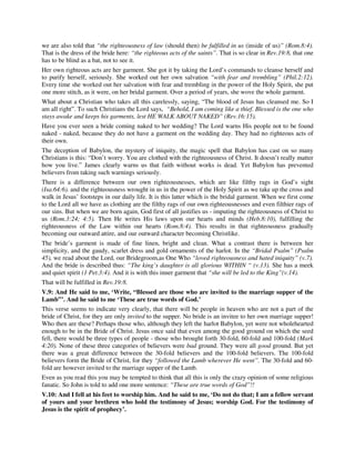 we are also told that “the righteousness of law (should then) be fulfilled in us (inside of us)” (Rom.8:4). 
That is the dress of the bride here: “the righteous acts of the saints”. That is so clear in Rev.19:8, that one 
has to be blind as a bat, not to see it. 
Her own righteous acts are her garment. She got it by taking the Lord’s commands to cleanse herself and 
to purify herself, seriously. She worked out her own salvation “with fear and trembling” (Phil.2:12). 
Every time she worked out her salvation with fear and trembling in the power of the Holy Spirit, she put 
one more stitch, as it were, on her bridal garment. Over a period of years, she wove the whole garment. 
What about a Christian who takes all this carelessly, saying, “The blood of Jesus has cleansed me. So I 
am all right”. To such Christians the Lord says, “Behold, I am coming like a thief. Blessed is the one who 
stays awake and keeps his garments, lest HE WALK ABOUT NAKED” (Rev.16:15). 
Have you ever seen a bride coming naked to her wedding? The Lord warns His people not to be found 
naked - naked, because they do not have a garment on the wedding day. They had no righteous acts of 
their own. 
The deception of Babylon, the mystery of iniquity, the magic spell that Babylon has cast on so many 
Christians is this: “Don’t worry. You are clothed with the righteousness of Christ. It doesn’t really matter 
how you live.” James clearly warns us that faith without works is dead. Yet Babylon has prevented 
believers from taking such warnings seriously. 
There is a difference between our own righteousnesses, which are like filthy rags in God’s sight 
(Isa.64:6). and the righteousness wrought in us in the power of the Holy Spirit as we take up the cross and 
walk in Jesus’ footsteps in our daily life. It is this latter which is the bridal garment. When we first come 
to the Lord all we have as clothing are the filthy rags of our own righteousnesses and even filthier rags of 
our sins. But when we are born again, God first of all justifies us - imputing the righteousness of Christ to 
us (Rom.3:24; 4:5). Then He writes His laws upon our hearts and minds (Heb.8:10), fulfilling the 
righteousness of the Law within our hearts (Rom.8:4). This results in that righteousness gradually 
becoming our outward attire, and our outward character becoming Christlike. 
The bride’s garment is made of fine linen, bright and clean. What a contrast there is between her 
simplicity, and the gaudy, scarlet dress and gold ornaments of the harlot. In the “Bridal Psalm” (Psalm 
45), we read about the Lord, our Bridegroom,as One Who “loved righteousness and hated iniquity” (v.7). 
And the bride is described thus: “The king’s daughter is all glorious WITHIN “ (v.13). She has a meek 
and quiet spirit (1 Pet.3:4). And it is with this inner garment that “she will be led to the King”(v.14). 
That will be fulfilled in Rev.19:8. 
V.9: And He said to me, ‘Write, “Blessed are those who are invited to the marriage supper of the 
Lamb”’. And he said to me ‘These are true words of God.’ 
This verse seems to indicate very clearly, that there will be people in heaven who are not a part of the 
bride of Christ, for they are only invited to the supper. No bride is an invitee to her own marriage supper! 
Who then are these? Perhaps those who, although they left the harlot Babylon, yet were not wholehearted 
enough to be in the Bride of Christ. Jesus once said that even among the good ground on which the seed 
fell, there would be three types of people - those who brought forth 30-fold, 60-fold and 100-fold (Mark 
4:20). None of these three categories of believers were bad ground. They were all good ground. But yet 
there was a great difference between the 30-fold believers and the 100-fold believers. The 100-fold 
believers form the Bride of Christ, for they “followed the Lamb wherever He went”. The 30-fold and 60- 
fold are however invited to the marriage supper of the Lamb. 
Even as you read this you may be tempted to think that all this is only the crazy opinion of some religious 
fanatic. So John is told to add one more sentence: “These are true words of God”!! 
V.10: And I fell at his feet to worship him. And he said to me, ‘Do not do that; I am a fellow servant 
of yours and your brethren who hold the testimony of Jesus; worship God. For the testimony of 
Jesus is the spirit of prophecy’. 
 