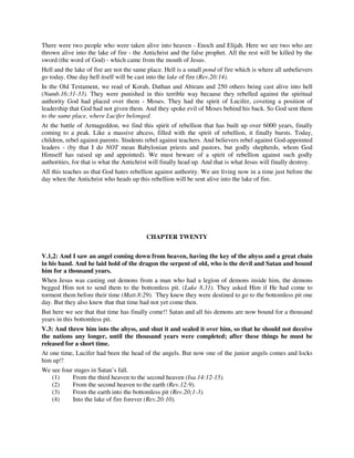 There were two people who were taken alive into heaven - Enoch and Elijah. Here we see two who are 
thrown alive into the lake of fire - the Antichrist and the false prophet. All the rest will be killed by the 
sword (the word of God) - which came from the mouth of Jesus. 
Hell and the lake of fire are not the same place. Hell is a small pond of fire which is where all unbelievers 
go today. One day hell itself will be cast into the lake of fire (Rev.20:14). 
In the Old Testament, we read of Korah, Dathan and Abiram and 250 others being cast alive into hell 
(Numb.16:31-33). They were punished in this terrible way because they rebelled against the spiritual 
authority God had placed over them - Moses. They had the spirit of Lucifer, coveting a position of 
leadership that God had not given them. And they spoke evil of Moses behind his back. So God sent them 
to the same place, where Lucifer belonged. 
At the battle of Armageddon, we find this spirit of rebellion that has built up over 6000 years, finally 
coming to a peak. Like a massive abcess, filled with the spirit of rebellion, it finally bursts. Today, 
children, rebel against parents. Students rebel against teachers. And believers rebel against God-appointed 
leaders - (by that I do NOT mean Babylonian priests and pastors, but godly shepherds, whom God 
Himself has raised up and appointed). We must beware of a spirit of rebellion against such godly 
authorities, for that is what the Antichrist will finally head up. And that is what Jesus will finally destroy. 
All this teaches us that God hates rebellion against authority. We are living now in a time just before the 
day when the Antichrist who heads up this rebellion will be sent alive into the lake of fire. 
CHAPTER TWENTY 
V.1,2: And I saw an angel coming down from heaven, having the key of the abyss and a great chain 
in his hand. And he laid hold of the dragon the serpent of old, who is the devil and Satan and bound 
him for a thousand years. 
When Jesus was casting out demons from a man who had a legion of demons inside him, the demons 
begged Him not to send them to the bottomless pit. (Luke 8.31). They asked Him if He had come to 
torment them before their time (Matt.8:29). They knew they were destined to go to the bottomless pit one 
day. But they also knew that that time had not yet come then. 
But here we see that that time has finally come!! Satan and all his demons are now bound for a thousand 
years in this bottomless pit. 
V.3: And threw him into the abyss, and shut it and sealed it over him, so that he should not deceive 
the nations any longer, until the thousand years were completed; after these things he must be 
released for a short time. 
At one time, Lucifer had been the head of the angels. But now one of the junior angels comes and locks 
him up!! 
We see four stages in Satan’s fall. 
(1) From the third heaven to the second heaven (Isa.14:12-15). 
(2) From the second heaven to the earth (Rev.12:9). 
(3) From the earth into the bottomless pit (Rev.20;1-3). 
(4) Into the lake of fire forever (Rev.20:10). 
 