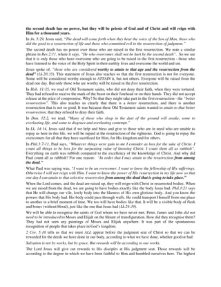 the second death has no power, but they will be priests of God and of Christ and will reign with 
Him for a thousand years. 
In Jn. 5:29, Jesus said, “The dead will come forth when they hear the voice of the Son of Man, those who 
did the good to a resurrection of life and those who committed evil to the resurrection of judgment.” 
The second death has no power over those who are raised in the first resurrection. We note a similar 
phrase in Rev.2:11, where it says, “He who overcomes shall not be hurt by the second death”. So we see 
that it is only those who have overcome who are going to be raised in the first resurrection - those who 
have listened to the voice of the Holy Spirit in their earthly lives and overcome the world and sin. 
Jesus spoke of, “those who are considered worthy to attain to that age and the resurrection from the 
dead” (Lk.20:35). This statement of Jesus also teaches us that the first resurrection is not for everyone. 
Some will be considered worthy enough to ATTAIN it, but not others. Everyone will be raised from the 
dead one day. But only those who are worthy will be raised in the first resurrection. 
In Heb. 11:35, we read of Old Testament saints, who did not deny their faith, when they were tortured. 
They had refused to receive the mark of the beast on their forehead or on their hands. They did not accept 
release at the price of compromise. Why? So that they might take part in the first resurrection - the “better 
resurrection”. This also teaches us clearly that there is a better resurrection, and there is another 
resurrection that is not so good. It was because these Old Testament saints wanted to attain to that better 
resurrection, that they refused to deny their faith. 
In Dan. 12:2, we read, “Many of those who sleep in the dust of the ground will awake, some to 
everlasting life, and some to disgrace and everlasting contempt.” 
In Lk. 14:14, Jesus said that if we help and bless and give to those who are in need who are unable to 
repay us here in this life, we will be repaid at the resurrection of the righteous. God is going to repay the 
overcomers for all that they have sacrificed for Him, for His kingdom and for others. 
In Phil.3:7-11, Paul says, “Whatever things were gain to me I consider as loss for the sake of Christ. I 
count all things to be loss for the surpassing value of knowing Christ. I count them all as rubbish”. 
Everything on earth was rubbish compared to the excellency of the knowledge of Christ. And why did 
Paul count all as rubbish? For one reason: “In order that I may attain to the resurrection from among 
the dead.” 
What Paul was saying was, “I want to be an overcomer. I want to know the fellowship of His sufferings. 
Otherwise I will not reign with Him. I want to know the power of His resurrection in my life now so that 
one day I can attain to that selective resurrection from among the dead that is going to take place.” 
When the Lord comes, and the dead are raised up, they will reign with Christ in resurrected bodies. When 
we are raised from the dead, we are going to have bodies exactly like the body Jesus had. Phil.3:21 says 
that He will change our vile, lowly body into the likeness of His own glorious body. And you know the 
powers that His body had. His body could pass through walls. He could transport Himself from one place 
to another in a brief moment of time. We too will have bodies like that. It will be a visible body of flesh 
and bones (without blood), just like the one that Jesus had (Lk.24:39). 
We will be able to recognise the saints of God whom we have never met. Peter, James and John did not 
need to be introduced to Moses and Elijah on the Mount of transfiguration. How did they recognise them? 
They had not seen any paintings of Moses and Elijah anywhere. It was part of the spontaneous 
recognition of people that takes place in God’s kingdom. 
2 Cor. 5:10 tells us that we must ALL appear before the judgment seat of Christ so that we can be 
rewarded for the deeds we have done in our body, according to what we have done, whether good or bad. 
Salvation is not by works, but by grace. But rewards will be according to our works. 
The Lord Jesus will give out rewards to His disciples at His judgment seat. Those rewards will be 
according to the degree in which we have been faithful to Him and humbled ourselves here. The highest 
 