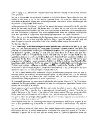 Spirit is saying to ALL the churches. They have a message therefore for every disciple in every church in 
every generation. 
We saw in Chapter One that our Lord is described as the Faithful Witness. We see Him fulfilling this 
ministry in these letters of His. To use a modern expression, Jesus “tells it like it is”. Christ is the Judge 
in the midst of His church, judging both the messenger and the church itself. He tells the messengers and 
the churches exactly what He thinks of them. 
In His evaluations, the Lord doesn’t “touch-up” the portraits like modern photographers do. He loves His 
people far too much to do that!! He knows that it is better that we deal with sin, worldliness, 
lukewarmness and self-centredness right now, than to have to face up with these things at His judgment-seat 
later. To be judged for these over there would not be profitable for us; and He has our eternal good in 
view. So it is good for us to pay careful attention to everything that the Lord says in these letters. 
Where there is room for appreciation, the Lord expresses sincere appreciation. And where there is need 
for rebuke, He does not hesitate to rebuke scathingly. Cancer cannot be washed away with soap and 
water. It cannot be removed gently either. It has to be excised by radical surgery. Even so with sin. 
The Loveless Church 
V.1-7: To the angel of the church in Ephesus write: The One who holds the seven stars in His right 
hand, The One who walks among the seven golden lampstands, says this: ‘I know your deeds and 
your toil and perseverance, and that you cannot endure evil men, and you put to the test those who 
call themselves apostles, and they are not, and you found them to be false; and you have 
perseverance and have endured for My name’s sake, and have not grown weary. But I have this 
against you, that you have left your first love. Remember therefore from where you have fallen, and 
repent and do the deeds you did at first; or else I am coming to you, and will remove your 
lampstand out of its place - unless you repent. Yet this you do have, that you hate the deeds of the 
Nicolaitans, which I also hate. He who has an ear, let him hear what the Spirit says to the churches. 
To him who overcomes, I will grant to eat of the tree of life, which is in the Paradise of God.’” 
In the letter to the messenger at Ephesus, the Lord describes Himself as the One Who holds the seven 
stars in His right hand and walks among the seven churches (v.1). 
The Lord is always walking in the midst of the churches, examining everything that is said and done by 
everyone therein, and especially by the messengers Whom He holds in His hand. And He measures 
everything, not by the low standards that carnal Christians have, or even by the standard of the ten 
commandments, but by the plumbline of Divine righteousness. 
He expresses His approval and appreciation first before He points out the failures (v.2). The Divine nature 
is like that. The Lord always looks for that which is good first, and expresses appreciation for that, before 
pointing out what needs to be set right. 
Man’s nature however is quite different. He does not look for that which is good in others first, but for 
that which is bad. Man is naturally slow to appreciate and extremely quick to criticise. This is but one 
mark of the poison of the “Accuser of the brethren” that is in our system. The more we partake of the 
Divine nature however, the more we will be like our Lord - quick to appreciate and slow to criticise. 
It is good to follow this principle all through life : “I will never point out a fault to someone, in whom I 
have found nothing so far to appreciate”. 
Following that simple rule can lead us to greater heights of godliness than we have ever imagined. It will 
make us a far greater blessing in the church and far less of a nuisance to others than we have been thus 
far. 
It is only when we appreciate others that we have laid the foundation to constructively criticize them. 
Otherwise we will only be hurling bricks at them. You cannot write with a chalk on thin air. You need a 
blackboard if people are to see what you are writing. Even so, expressed appreciation forms the 
 
