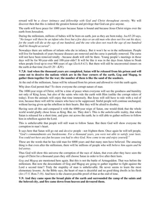 reward will be a closer intimacy and fellowship with God and Christ throughout eternity. We will 
discover then that this is indeed the greatest honour and privilege that God can give anyone. 
The earth will have peace for 1000 years because Satan is bound and because Jesus Christ reigns over the 
earth from Jerusalem. 
During the millenium, millions of babies will be born on earth, just as they are born today. Isa.65:20 says, 
“No longer will there be an infant who lives but a few days or an old man who does not live out his days; 
for the youth will die at the age of one hundred, and the one who does not reach the age of one hundred 
shall be thought accursed”. 
Nowadays there are millions of infants who die in infancy. But it won’t be so in the millennium. People 
will live for hundreds of years because diseases are removed and the curse is partially removed. The curse 
will not have been removed totally - because death will still be there. Young people’s meetings in those 
days will be for 90-year-olds and 100-year-olds!! It will be like it was in the days from Adam to Noah 
when people lived up to over 900 years of age (Zech.8:4,5). But there will still be unconverted sinners on 
the earth at that time (Isa.65:20 - KJV). 
V.7,8: And when the thousand years are completed, Satan will be released from his prison and will 
come out to deceive the nations which are in the four corners of the earth, Gog and Magog, to 
gather them together for the war; the number of them is like the sand of the seashore. 
At the end of the millenium, Satan will be released from his prison and allowed to visit the earth again. 
Why does God permit that? To show everyone the corrupt nature of man. 
The 1000-year reign of Christ, will be a time of peace when everyone will see the goodness and humility 
not only of King Jesus, but also of the saints who rule the earth with Him (unlike the corrupt rulers of 
today). Even the animals will enjoy that time immensely. But Jesus will still have to rule with a rod of 
iron, because there will still be sinners who have to be suppressed. Sinful people will continue unchanged, 
without having given up the rebellion in their hearts. But they will be afraid to disobey. 
Having seen all this and compared it with the 6000-year reign of Satan, one would think that the whole 
world would gladly chose Jesus as King. But, no. They don’t. This is the unbelievable reality, that when 
Satan is released for a short time, and goes out across the earth, he is still able to gather millions to follow 
him in rebellion against the Lord. 
This is unbelievable that people will still want to follow Satan. But there God will show everyone the 
corruption in man’s heart. 
It says here that Satan will go out and deceive people - not frighten them. Once again he will tell people, 
“God’s commandments are burdensome. For a thousand years, you were not able to satisfy your lusts. 
You could not have any fun because you had to obey God. Now come to me and enjoy yourself.” 
These are the words that he has told man for 6000 years and that many men have believed. The amazing 
thing is that even after the millenium, there will be millions of people who will believe him again and be 
led astray. 
Thus God will show this universe the corruption of the race of Adam, that even after they have seen the 
reign of Christ for a thousand years they still choose Satan in order to live after their lusts. 
Gog and Magog are mentioned here again. But this is not the battle of Armageddon. That was before the 
millenium. But now the descendants of Gog and Magog are going to gather together to fight against the 
Lord a second time!! Truly the stupidity of man is unbelievable. He never seems to learn the most 
elementary lessons. As the Bible says, the heart of man is deceitful and no good thing dwells in his flesh 
(Jer.17:5; Rom.7:18). And here is the clearest possible proof of that at the end of time. 
V.9: And they came upon the broad plain of the earth and surrounded the camp of the saints and 
the beloved city, and fire came down from heaven and devoured them. 
 