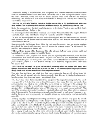 Those foolish men try to attack the saints, even though they have seen that the resurrection bodies of the 
saints can never be harmed or killed. That is how Satan makes fools of men. So they surround the camp of 
the saints - Jerusalem, where Jesus has His throne. But fire comes down and they are destroyed 
immediately. This battle will be even shorter than the battle of Armageddon. That may have taken a day. 
This will take only a moment. 
V.10: And the devil who deceived them was thrown into the lake of fire and brimstone, where the 
beast and the false prophet are also; and they will be tormented day and night forever and ever. 
Notice the number of times the devil is called a deceiver in Revelation. That is to warn us. He is finally 
sent to his eternal home - the lake of fire. 
The first occupants of the lake of fire, we already saw, were the Antichrist and the false prophet. The third 
occupant is Satan. So the entire Satanic trinity will occupy the lake of fire first of all. 
The beast and the false prophet are still there after a thousand years. They are not consumed, for the fire is 
never quenched and the worms never die there (Mark 9:44,46). Like Babylon, their smoke rises up 
forever and ever (Rev.19:3). 
Many people today feel that men do not follow the Lord Jesus, because they have not seen the goodness 
of the Lord. But after the millenium, everyone will see that that is not the reason. The real reason is that 
man does not want to give up his own will. 
V.11: And I saw a great white throne and Him who sat upon it, from whose presence earth and 
heaven fled away, and no place was found for them. 
The first throne - Christ’s judgment-seat- was set up at the beginning of the millenium, when the saints 
were rewarded. Now we see the second throne - the great white throne- set up at the end of the millenium. 
It says here that no place was found for the earth and the heaven. When Jesus was born in Bethlehem, no 
place was found for Him to be born. But now when He sits on the throne, no place is found for the earth 
that rejected Him. 
V.12: And I saw the dead, the great and the small, standing before the throne, and books were 
opened; and another book was opened, which is the book of life; and the dead were judged from the 
things which were written in the books, according to their deeds. 
Even after these unbelievers are raised from their graves, notice that they are still referred to as “the 
dead”. They are still not really alive, for they are spiritually dead. They are physically alive because they 
have been raised from the graves, but they are spiritually dead. 
“The dead” stand before the throne and the books are opened. The marginal rendering reads, “the scrolls 
were opened”. In 96 A.D., there were no bound books, as we have today. They only had scrolls - long 
parchments that were rolled up on a spindle. One had to roll up one end to go to the next page. The 
nearest thing we have today to a scroll is the magnetic tape such as are used in tape-recorders and video-recorders. 
So we could paraphrase this verse as: “The video-tapes were brought out and replayed”. What 
tapes? The recordings of the entire lives of every man that lived on earth since Adam, who was not raised 
at the first resurrection. These recordings are actually stored accurately in each person’s memory - every 
deed he did, every word he spoke, and every thought, attitude and motive that he ever had, during his 
entire life. 
And they are judged according to the recordings on their own tapes. Salvation is by grace. But rewards 
and punishment are according to one’s works. There will be different degrees of punishment for different 
people in the lake of fire. God would be unrighteous if He punished all men alike. Everyone will be 
judged according to his works. The Lord will rewind the tape of each person’s life as he comes forward, 
and play it back on a screen for all to see. The video tape of a man’s own memory cannot lie. It will 
faithfully playback everything. He will not be able to argue against the recording for it is his own memory 
that is playing it back. And the whole world will see the record and agree with God that each man 
deserves the punishment that he is going to be given for all eternity. This judgment will prove to everyone 
 