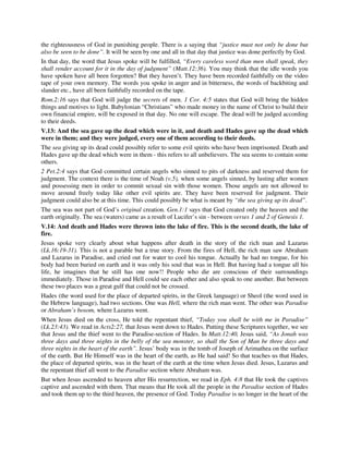 the righteousness of God in punishing people. There is a saying that “justice must not only be done but 
also be seen to be done”. It will be seen by one and all in that day that justice was done perfectly by God. 
In that day, the word that Jesus spoke will be fulfilled, “Every careless word than men shall speak, they 
shall render account for it in the day of judgment” (Matt.12:36). You may think that the idle words you 
have spoken have all been forgotten? But they haven’t. They have been recorded faithfully on the video 
tape of your own memory. The words you spoke in anger and in bitterness, the words of backbiting and 
slander etc., have all been faithfully recorded on the tape. 
Rom.2:16 says that God will judge the secrets of men. 1 Cor. 4:5 states that God will bring the hidden 
things and motives to light. Babylonian “Christians” who made money in the name of Christ to build their 
own financial empire, will be exposed in that day. No one will escape. The dead will be judged according 
to their deeds. 
V.13: And the sea gave up the dead which were in it, and death and Hades gave up the dead which 
were in them; and they were judged, every one of them according to their deeds. 
The sea giving up its dead could possibly refer to some evil spirits who have been imprisoned. Death and 
Hades gave up the dead which were in them - this refers to all unbelievers. The sea seems to contain some 
others. 
2 Pet.2:4 says that God committed certain angels who sinned to pits of darkness and reserved them for 
judgment. The context there is the time of Noah (v.5), when some angels sinned, by lusting after women 
and possessing men in order to commit sexual sin with those women. Those angels are not allowed to 
move around freely today like other evil spirits are. They have been reserved for judgment. Their 
judgment could also be at this time. This could possibly be what is meant by “the sea giving up its dead”. 
The sea was not part of God’s original creation. Gen.1:1 says that God created only the heaven and the 
earth originally. The sea (waters) came as a result of Lucifer’s sin - between verses 1 and 2 of Genesis 1. 
V.14: And death and Hades were thrown into the lake of fire. This is the second death, the lake of 
fire. 
Jesus spoke very clearly about what happens after death in the story of the rich man and Lazarus 
(Lk.16:19-31). This is not a parable but a true story. From the fires of Hell, the rich man saw Abraham 
and Lazarus in Paradise, and cried out for water to cool his tongue. Actually he had no tongue, for his 
body had been buried on earth and it was only his soul that was in Hell. But having had a tongue all his 
life, he imagines that he still has one now!! People who die are conscious of their surroundings 
immediately. Those in Paradise and Hell could see each other and also speak to one another. But between 
these two places was a great gulf that could not be crossed. 
Hades (the word used for the place of departed spirits, in the Greek language) or Sheol (the word used in 
the Hebrew language), had two sections. One was Hell, where the rich man went. The other was Paradise 
or Abraham’s bosom, where Lazarus went. 
When Jesus died on the cross, He told the repentant thief, “Today you shall be with me in Paradise” 
(Lk.23:43). We read in Acts2:27, that Jesus went down to Hades. Putting these Scriptures together, we see 
that Jesus and the thief went to the Paradise-section of Hades. In Matt.12:40, Jesus said, “As Jonah was 
three days and three nights in the belly of the sea monster, so shall the Son of Man be three days and 
three nights in the heart of the earth”. Jesus’ body was in the tomb of Joseph of Arimathea on the surface 
of the earth. But He Himself was in the heart of the earth, as He had said! So that teaches us that Hades, 
the place of departed spirits, was in the heart of the earth at the time when Jesus died. Jesus, Lazarus and 
the repentant thief all went to the Paradise section where Abraham was. 
But when Jesus ascended to heaven after His resurrection, we read in Eph. 4:8 that He took the captives 
captive and ascended with them. That means that He took all the people in the Paradise section of Hades 
and took them up to the third heaven, the presence of God. Today Paradise is no longer in the heart of the 
 