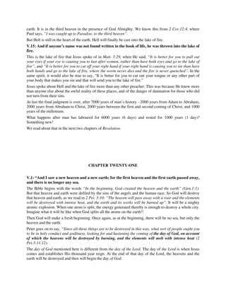 earth. It is in the third heaven in the presence of God Almighty. We know this from 2 Cor.12:4, where 
Paul says, “I was caught up to Paradise, to the third heaven”. 
But Hell is still in the heart of the earth. Hell will finally be cast into the lake of fire. 
V.15: And if anyone’s name was not found written in the book of life, he was thrown into the lake of 
fire. 
This is the lake of fire that Jesus spoke of in Matt. 5:29, when He said, “It is better for you to pull out 
your eyes if your eye is causing you to lust after women, rather than have both eyes and go to the lake of 
fire”, and “It is better for you to cut off your right hand if your right hand is causing you to sin than have 
both hands and go to the lake of fire, where the worm never dies and the fire is never quenched”. In the 
same spirit, it would also be true to say, “It is better for you to cut out your tongue or any other part of 
your body that makes you sin and that will send you to the lake of fire.” 
Jesus spoke about Hell and the lake of fire more than any other preacher. This was because He knew more 
than anyone else about the awful reality of these places, and of the danger of damnation for those who did 
not turn from their sins. 
At last the final judgment is over, after 7000 years of man’s history - 2000 years from Adam to Abraham, 
2000 years from Abraham to Christ, 2000 years between the first and second coming of Christ, and 1000 
years of the millenium. 
What happens after man has laboured for 6000 years (6 days) and rested for 1000 years (1 day)? 
Something new! 
We read about that in the next two chapters of Revelation. 
CHAPTER TWENTY-ONE 
V.1: “And I saw a new heaven and a new earth; for the first heaven and the first earth passed away, 
and there is no longer any sea. 
The Bible begins with the words “In the beginning, God created the heaven and the earth” (Gen.1:1). 
But that heaven and earth were defiled by the sins of the angels and the human race. So God will destroy 
that heaven and earth, as we read in 2 Pet. 3:10: “The heaven will pass away with a roar and the elements 
will be destroyed with intense heat, and the earth and its works will be burned up”. It will be a mighty 
atomic explosion. When one atom is split, the energy generated thereby is enough to destroy a whole city. 
Imagine what it will be like when God splits all the atoms on the earth!! 
Then God will make a fresh beginning. Once again, as at the beginning, there will be no sea, but only the 
heaven and the earth. 
Peter goes on to say, “Since all these things are to be destroyed in this way, what sort of people ought you 
to be in holy conduct and godliness, looking for and hastening the coming of the day of God, on account 
of which the heavens will be destroyed by burning, and the elements will melt with intense heat (2 
Pet.3:11,12). 
The day of God mentioned here is different from the day of the Lord. The day of the Lord is when Jesus 
comes and establishes His thousand year reign. At the end of that day of the Lord, the heavens and the 
earth will be destroyed and then will begin the day of God. 
 