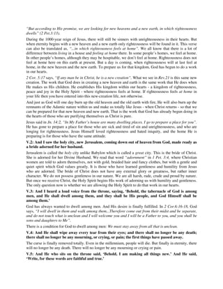 “But according to His promise, we are looking for new heavens and a new earth, in which righteousness 
dwells” (2 Pet.3:13). 
During the 1000-year reign of Jesus, there will still be sinners with unrighteousness in their hearts. But 
when eternity begins with a new heaven and a new earth only righteousness will be found in it. This verse 
can also be translated as, “...in which righteousness feels at home”. We all know that there is a lot of 
difference between living in a house and feeling at home there. In some people’s homes, we feel at home. 
In other people’s homes, although they may be hospitable, we don’t feel at home. Righteousness does not 
feel at home here on this earth at present. But a day is coming, when righteousness will at last feel at 
home, in the new heaven and the new earth. To prepare us for that kingdom, God has begun to do a work 
in our hearts. 
2 Cor. 5:17 says, “If any man be in Christ, he is a new creation”. What we see in Rev.21 is this same new 
creation. The work that God does in creating a new heaven and earth is the same work that He does when 
He makes us His children. He establishes His kingdom within our hearts - a kingdom of righteousness, 
peace and joy in the Holy Spirit - where righteousness feels at home. If righteousness feels at home in 
your life then you have entered into this new-creation life, not otherwise. 
And just as God will one day burn up the old heaven and the old earth with fire, He will also burn up the 
remnants of the Adamic nature within us and make us totally like Jesus - when Christ returns - so that we 
can be prepared for that new heaven and new earth. That is the work that God has already begun doing in 
the hearts of those who are purifying themselves as Christ is pure. 
Jesus said in Jn. 14:2, “In My Father’s house are many dwelling places. I go to prepare a place for you”. 
He has gone to prepare a place for those who are sick and tired of sin and unrighteousness, and who are 
longing for righteousness. Jesus Himself loved righteousness and hated iniquity, and the home He is 
preparing is for those who have the same attitude. 
V.2: And I saw the holy city, new Jerusalem, coming down out of heaven from God, made ready as 
a bride adorned for her husband. 
Jerusalem is called the holy city unlike Babylon which is called a great city. This is the bride of Christ. 
She is adorned for her Divine Husband. We read that word “adornment” in 1 Pet. 3:4, where Christian 
women are told to adorn themselves, not with gold, braided hair and fancy clothes, but with a gentle and 
quiet spirit which God values greatly. It is those who have learned gentleness and humility from Jesus 
who are adorned. The bride of Christ does not have any external glory or greatness, but rather inner 
character. We do not possess gentleness in our nature. We are all harsh, rude, crude and proud by nature. 
But once we receive Christ, the Holy Spirit begins His work of adorning us with humility and gentleness. 
The only question now is whether we are allowing the Holy Spirit to do that work in our hearts. 
V.3: And I heard a loud voice from the throne, saying, ‘Behold, the tabernacle of God is among 
men, and He shall dwell among them, and they shall be His people, and God Himself shall be 
among them.’ 
God has always wanted to dwell among men. And His desire is finally fulfilled. In 2 Cor.6:16-18, God 
says, “I will dwell in them and walk among them...Therefore come out from their midst and be separate, 
and do not touch what is unclean and I will welcome you and I will be a Father to you, and you shall be 
sons and daughters to Me”. 
There is a condition for God to dwell among men: We must stay away from all that is unclean. 
V.4: And He shall wipe away every tear from their eyes; and there shall no longer be any death; 
there shall no longer be any mourning, or crying, or pain; the first things have passed away. 
The curse is finally removed totally. Even in the millennium, people will die. But finally in eternity, there 
will no longer be any death. There will no longer be any mourning or crying or pain. 
V.5: And He who sits on the throne said, ‘Behold, I am making all things new.’ And He said, 
‘Write, for these words are faithful and true.’ 
 