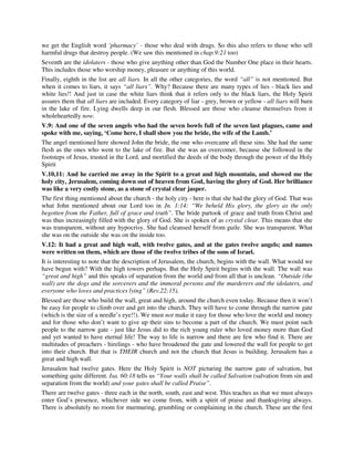 we get the English word ‘pharmacy’ - those who deal with drugs. So this also refers to those who sell 
harmful drugs that destroy people. (We saw this mentioned in chap.9:21 too) 
Seventh are the idolaters - those who give anything other than God the Number One place in their hearts. 
This includes those who worship money, pleasure or anything of this world. 
Finally, eighth in the list are all liars. In all the other categories, the word “all” is not mentioned. But 
when it comes to liars, it says “all liars”. Why? Because there are many types of lies - black lies and 
white lies!! And just in case the white liars think that it refers only to the black liars, the Holy Spirit 
assures them that all liars are included. Every category of liar - grey, brown or yellow - all liars will burn 
in the lake of fire. Lying dwells deep in our flesh. Blessed are those who cleanse themselves from it 
wholeheartedly now. 
V.9: And one of the seven angels who had the seven bowls full of the seven last plagues, came and 
spoke with me, saying, ‘Come here, I shall show you the bride, the wife of the Lamb.’ 
The angel mentioned here showed John the bride, the one who overcame all these sins. She had the same 
flesh as the ones who went to the lake of fire. But she was an overcomer, because she followed in the 
footsteps of Jesus, trusted in the Lord, and mortified the deeds of the body through the power of the Holy 
Spirit 
V.10,11: And he carried me away in the Spirit to a great and high mountain, and showed me the 
holy city, Jerusalem, coming down out of heaven from God, having the glory of God. Her brilliance 
was like a very costly stone, as a stone of crystal clear jasper. 
The first thing mentioned about the church - the holy city - here is that she had the glory of God. That was 
what John mentioned about our Lord too in Jn. 1:14: “We beheld His glory, the glory as the only 
begotten from the Father, full of grace and truth”. The bride partook of grace and truth from Christ and 
was thus increasingly filled with the glory of God. She is spoken of as crystal clear. This means that she 
was transparent, without any hypocrisy. She had cleansed herself from guile. She was transparent. What 
she was on the outside she was on the inside too. 
V.12: It had a great and high wall, with twelve gates, and at the gates twelve angels; and names 
were written on them, which are those of the twelve tribes of the sons of Israel. 
It is interesting to note that the description of Jerusalem, the church, begins with the wall. What would we 
have begun with? With the high towers perhaps. But the Holy Spirit begins with the wall. The wall was 
“great and high” and this speaks of separation from the world and from all that is unclean. “Outside (the 
wall) are the dogs and the sorcerers and the immoral persons and the murderers and the idolaters, and 
everyone who loves and practices lying” (Rev.22:15). 
Blessed are those who build the wall, great and high, around the church even today. Because then it won’t 
be easy for people to climb over and get into the church. They will have to come through the narrow gate 
(which is the size of a needle’s eye!!). We must not make it easy for those who love the world and money 
and for those who don’t want to give up their sins to become a part of the church. We must point such 
people to the narrow gate - just like Jesus did to the rich young ruler who loved money more than God 
and yet wanted to have eternal life! The way to life is narrow and there are few who find it. There are 
multitudes of preachers - hirelings - who have broadened the gate and lowered the wall for people to get 
into their church. But that is THEIR church and not the church that Jesus is building. Jerusalem has a 
great and high wall. 
Jerusalem had twelve gates. Here the Holy Spirit is NOT picturing the narrow gate of salvation, but 
something quite different. Isa. 60:18 tells us “Your walls shall be called Salvation (salvation from sin and 
separation from the world) and your gates shall be called Praise”. 
There are twelve gates - three each in the north, south, east and west. This teaches us that we must always 
enter God’s presence, whichever side we come from, with a spirit of praise and thanksgiving always. 
There is absolutely no room for murmuring, grumbling or complaining in the church. These are the first 
 