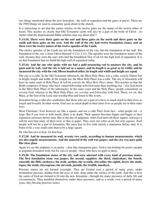 two things mentioned about the new Jerusalem - the wall of separation and the gates of praise. These are 
the TWO things we need to constantly speak about in the church. 
It is interesting to see that the names written on the twelve gates are the names of the twelve tribes of 
Israel, This teaches us clearly that Old Testament saints will also be a part of the bride of Christ - no 
matter what the dispensational Bible-scholars may say about that!!! 
V.13,14: There were three gates on the east and three gates on the north and three gates on the 
south and three gates on the west. And the wall of the city had twelve foundation stones, and on 
these were the twelve names of the twelve apostles of the Lamb. 
The twelve apostles of the Lamb are not the foundation of the city, but the foundation of the wall. The 
foundation of the city is Jesus Christ Himself (1 Cor.3:11). The apostles were the foundation stones of the 
wall, because they were the ones who laid the foundation first of all for the high wall of separation. It is 
on that foundation that we build the high wall of separation today. 
V.15,16: And the one who spoke with me had a gold measuring rod to measure the city, and its 
gates and its wall. And the city is laid out as a square, and its length is as great as its width; and he 
measured the city with the rod, fifteen hundred miles; its length and width and height are equal. 
The city is a cube. In the Old Testament tabernacle, the Most Holy Place was a cube, exactly fifteen feet 
in height, length and width. In the temple too, the Most Holy Place was a cube. The city of Jerusalem will 
have no outer court or Holy Place. It will be entirely the Most Holy Place alone. This teaches us that the 
Bride comprises of those who have valued fellowship with God more than anything else - (for God dwelt 
in the Most Holy Place of the tabernacle). In the outer court and the Holy Place, people concentrate on 
serving God, whereas in the Most Holy Place, we worship and fellowship with God. There, we sit, like 
Mary, at the feet of the Lord, and worship Him and listen to His words. 
Jerusalem being a cube also symbolises that those who are a part of it have as much depth to their lives as 
length and breadth. In other words, God sees as much depth in their inner lives as people see in their outer 
lives. 
Most Christians’ lives however are like a square, and not a cube.Their front face - what people see - is 
large. But if you were to look inside, there is no depth. Their squares becomes bigger and bigger as their 
reputation increases before men. But in the day of judgment, when God turns all these squares sideways it 
will be seen that many of them were as thin as paper. They were not cubes at all, but only squares. Such 
people will not be a part of Jerusalem. We must fear to live with merely a reputation before men. It is 
better to be a very small cube than to be a large square. 
He who has ears to hear, let him hear. 
V.17,18: And he measured its wall, seventy two yards, according to human measurements, which 
are also angelic measurements. And the material of the wall was jasper; and the city was pure gold, 
like clear glass. 
Again we see the emphasis is on purity - clear like transparent glass. God is not looking for perfect people 
to populate Jerusalem with, but for sincere people - those who have no guile in them. 
V.19,20: The foundation stones of the city wall were adorned with every kind of precious stones. 
The first foundation stone was jasper; the second, sapphire; the third, chalcedony; the fourth, 
emerald; the fifth, sardonyx; the sixth, sardius; the seventh, chrysolite; the eighth, beryl; the ninth, 
topaz; the tenth, chrysoprase; the eleventh, jacinth; the twelfth, amethyst. 
Precious stones are not formed overnight. They are formed over a period of many years, under 
tremendous pressure, hidden from the eyes of men, deep under the surface of the earth. And this is how 
the saints of God are formed to fit into the new Jerusalem - through the many pressures of daily life and 
circumstances. They humbled themselves under these pressures, and as a result, over a period of many 
years, they became precious stones. 
 