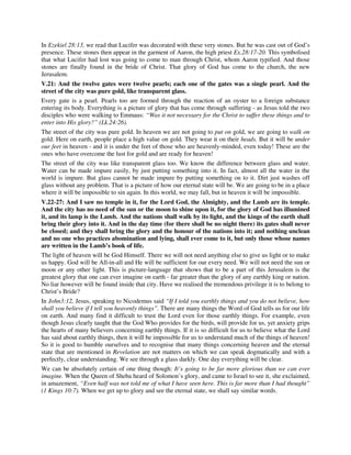 In Ezekiel 28:13, we read that Lucifer was decorated with these very stones. But he was cast out of God’s 
presence. These stones then appear in the garment of Aaron, the high priest Ex.28:17-20. This symbolised 
that what Lucifer had lost was going to come to man through Christ, whom Aaron typified. And those 
stones are finally found in the bride of Christ. That glory of God has come to the church, the new 
Jerusalem. 
V.21: And the twelve gates were twelve pearls; each one of the gates was a single pearl. And the 
street of the city was pure gold, like transparent glass. 
Every gate is a pearl. Pearls too are formed through the reaction of an oyster to a foreign substance 
entering its body. Everything is a picture of glory that has come through suffering - as Jesus told the two 
disciples who were walking to Emmaus: “Was it not necessary for the Christ to suffer these things and to 
enter into His glory?” (Lk.24:26). 
The street of the city was pure gold. In heaven we are not going to put on gold, we are going to walk on 
gold. Here on earth, people place a high value on gold. They wear it on their heads. But it will be under 
our feet in heaven - and it is under the feet of those who are heavenly-minded, even today! These are the 
ones who have overcome the lust for gold and are ready for heaven! 
The street of the city was like transparent glass too. We know the difference between glass and water. 
Water can be made impure easily, by just putting something into it. In fact, almost all the water in the 
world is impure. But glass cannot be made impure by putting something on to it. Dirt just washes off 
glass without any problem. That is a picture of how our eternal state will be. We are going to be in a place 
where it will be impossible to sin again. In this world, we may fall, but in heaven it will be impossible. 
V.22-27: And I saw no temple in it, for the Lord God, the Almighty, and the Lamb are its temple. 
And the city has no need of the sun or the moon to shine upon it, for the glory of God has illumined 
it, and its lamp is the Lamb. And the nations shall walk by its light, and the kings of the earth shall 
bring their glory into it. And in the day time (for there shall be no night there) its gates shall never 
be closed; and they shall bring the glory and the honour of the nations into it; and nothing unclean 
and no one who practices abomination and lying, shall ever come to it, but only those whose names 
are written in the Lamb’s book of life. 
The light of heaven will be God Himself. There we will not need anything else to give us light or to make 
us happy. God will be All-in-all and He will be sufficient for our every need. We will not need the sun or 
moon or any other light. This is picture-language that shows that to be a part of this Jerusalem is the 
greatest glory that one can ever imagine on earth - far greater than the glory of any earthly king or nation. 
No liar however will be found inside that city. Have we realised the tremendous privilege it is to belong to 
Christ’s Bride? 
In John3:12, Jesus, speaking to Nicodemus said “If I told you earthly things and you do not believe, how 
shall you believe if I tell you heavenly things”. There are many things the Word of God tells us for our life 
on earth. And many find it difficult to trust the Lord even for those earthly things. For example, even 
though Jesus clearly taught that the God Who provides for the birds, will provide for us, yet anxiety grips 
the hearts of many believers concerning earthly things. If it is so difficult for us to believe what the Lord 
has said about earthly things, then it will be impossible for us to understand much of the things of heaven! 
So it is good to humble ourselves and to recognise that many things concerning heaven and the eternal 
state that are mentioned in Revelation are not matters on which we can speak dogmatically and with a 
perfectly, clear understanding. We see through a glass darkly. One day everything will be clear. 
We can be absolutely certain of one thing though: It’s going to be far more glorious than we can ever 
imagine. When the Queen of Sheba heard of Solomon’s glory, and came to Israel to see it, she exclaimed, 
in amazement, “Even half was not told me of what I have seen here. This is far more than I had thought” 
(1 Kings 10:7). When we get up to glory and see the eternal state, we shall say similar words. 
 