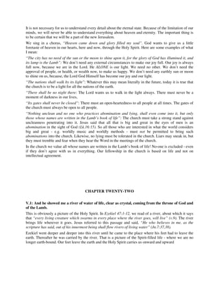 It is not necessary for us to understand every detail about the eternal state. Because of the limitation of our 
minds, we will never be able to understand everything about heaven and eternity. The important thing is 
to be certain that we will be a part of the new Jerusalem. 
We sing in a chorus, “Heaven came down and glory filled my soul”. God wants to give us a little 
foretaste of heaven in our hearts, here and now, through the Holy Spirit. Here are some examples of what 
I mean: 
“The city has no need of the sun or the moon to shine upon it, for the glory of God has illumined it, and 
its lamp is the Lamb”: We don’t need any external circumstances to make our joy full. Our joy is always 
full now, because we are in the Lord. He ALONE is our light. We need no other. We don’t need the 
approval of people, or health, or wealth now, to make us happy. We don’t need any earthly sun or moon 
to shine on us, because, the Lord God Himself has become our joy and our light. 
“The nations shall walk by its light”: Whatever this may mean literally in the future, today it is true that 
the church is to be a light for all the nations of the earth. 
“There shall be no night there: The Lord wants us to walk in the light always. There must never be a 
moment of darkness in our lives, 
“Its gates shall never be closed”: There must an open-heartedness to all people at all times. The gates of 
the church must always be open to all people. 
“Nothing unclean and no one who practices abomination and lying, shall even come into it, but only 
those whose names are written in the Lamb’s book of life”: The church must take a strong stand against 
uncleanness penetrating into it. Jesus said that all that is big and great in the eyes of men is an 
abomination in the sight of God (Lk.16:15). So all those who are interested in what the world considers 
big and great - e.g. worldly music and worldly methods - must not be permitted to bring such 
abominations into the church. Likewise, no lying must be tolerated in the church. Liars may sneak in, but 
they must tremble and fear when they hear the Word in the meetings of the church. 
In the church we value all whose names are written in the Lamb’s book of life! No-one is excluded - even 
if they don’t agree with us in everything. Our fellowship in the church is based on life and not on 
intellectual agreement. 
CHAPTER TWENTY-TWO 
V.1: And he showed me a river of water of life, clear as crystal, coming from the throne of God and 
of the Lamb. 
This is obviously a picture of the Holy Spirit. In Ezekiel 47:1-12, we read of a river, about which it says 
that “every living creature which swarms in every place where the river goes, will live” (v.9). The river 
brings life wherever it goes. Jesus referred to this passage and said, “He who believes in me, as the 
scripture has said, out of his innermost being shall flow rivers of living water” (Jn.7:37,38). 
Ezekiel went deeper and deeper into this river until he came to the place where his feet had to leave the 
earth. Thereafter he was carried by the river. That is a picture of the Spirit-filled life - where we are no 
longer earth-bound. Our feet leave the earth and the Holy Spirit carries us onward and upward 
 