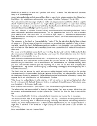 blackboard on which we can write and “speak the truth in love” to others. Then, what we say is also more 
likely to be accepted by them. 
Appreciation and rebuke are both signs of love. But we must begin with appreciation first. Notice how 
Paul follows this principle even when writing to the carnal Corinthian Christians (1 Cor.1:4-10). 
The Lord commends the messenger at Ephesus for his toil and perseverance and for his efforts to keep the 
church pure from evil men. No doubt he had fought a battle against worldliness to keep it from entering 
the church. Not only that, he had also striven to keep the church pure in doctrine. He had tested those who 
claimed to be apostles and had proved their claims to be false. 
The Lord’s reference to “apostles” in verse 2 clearly indicates that there were other apostles in the church 
in the first century, besides the eleven whom the Lord had appointed when He was on earth. Christ has 
given apostles to the church even after He “ascended on high” (Eph.4:11), and there are apostles even 
today. But there are also many who claim to be apostles who are not. And so we must not be deceived by 
false apostles (v.2). 
The messenger in the church at Ephesus had also “endured” for the sake of the Lord’s Name without 
giving up (v.3). What a wonderful man this messenger was, according to the standards of most believers. 
And what a wonderful church the Ephesian church appeared to be - one that toiled, persevered, kept away 
evil men, kept out false doctrine and exposed deceivers - thus emphasising both purity of life and purity 
of doctrine. 
One would have thought that such a church had everything that the Lord wanted to find in a church. But 
alas it was not so. It lacked the main thing that the Lord looked for. It had left its first love - love for the 
Lord and love for one another (verse 4). 
What the Lord said to them was essentially this : “In the midst of all your zeal and your activity, you have 
lost sight of ME. You have lost that fervent devotion that you once had for Me. You have kept yourself 
from evil and you have steered clear of doctrinal error. But remember how you loved Me fervently when 
you were first converted and how you did everything out of love for Me then. Now everything has 
degenerated into a dry routine. You’re still going to the meetings, reading your Bible and praying. But it 
has all become a ritual.” 
The church here had become like a wife who once served her husband joyfully out of love for him, but 
who now considers the same tasks a drudgery - because the fire of love has gone out of her marriage. In 
the olden days, she used to wait eagerly for her husband to come back from the office every evening. But 
not now. She is still faithful to Him, but she has lost her first love. 
What does a true husband desire from his wife first of all? Is it her love or her labours? Certainly, it is her 
love. It is the same with the Lord. He desires the love of our hearts first and foremost. When that is gone, 
everything that we do becomes dead works. 
Good works become dead works when love for God is not the motivating force behind them. 
The believers here had also cooled off in their love for each other. They were no longer able to bear with 
each other’s weaknesses or to overlook each other’s sins. They had lost their first love for one another 
too. 
The messenger had lost his first love - and gradually the church too had become like its messenger. 
This was not a small error. It was a great fall - for the Lord says, “Remember therefore from where you 
have fallen”. We usually think of a believer as having fallen only when he falls into adultery or theft or 
smoking etc., When we become sensitive to the voice of the Spirit however, we will recognise that even a 
slight loss of devotion to the Lord and a slight cooling off in love for others is also evidence of 
backsliding. 
From where had the church in Ephesus fallen? 
 