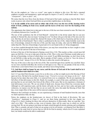 We see the emphasis on “clear as crystal” once again in relation to this river. We find a repeated 
emphasis on purity and transparency, again and again in chapters 21 and 22, with words such as “clear”, 
“transparent”, “pure as glass”, etc., 
We notice that the river flows from the throne of God and of the Lamb, teaching us that the Holy Spirit 
works in power only where God and Christ are given their rightful place on the throne. 
V.2: In the middle of its street and on either side of the river was the tree of life, bearing twelve 
kinds of fruit, yielding its fruit every month and the leaves of the tree were for the healing of the 
nations. 
The opportunity that Adam lost to take part in the tree of life has now been restored to man. We find a lot 
of similarity between Gen 2 and Rev.22. 
The tree of life symbolizes the life of God Himself - eternal life or the divine nature that we can now 
partake of. Eternal life, does not mean “existing for ever” for those who go to the lake of fire also exist for 
ever. But they do not have eternal life. Eternal life means a life which had no beginning and has no end. 
That is the life of God himself. That is what is symbolized in the tree of life. Adam foolishly went to the 
tree of knowledge, instead of to the tree of life, just like many do today, who seek for Bible-knowledge 
rather than life. The tree of knowledge of good and evil is not found in Rev.22. It has disappeared. 
As we have studied through this book of Revelation, you may have noticed that we have sought to come 
to the tree of life and not to the tree of knowledge. 
In front of the tree of life God placed a flaming sword (Gen.3:24). This teaches us that a sword must fall 
upon our Self-life, if we are to take part of the tree of life. This is why most Christians would rather go to 
the tree of knowledge, in front of which there is no sword. To get Bible knowledge, we don’t have to die 
to our Self-life or take up the cross daily. But to partake of God’s nature, we have to “bear the dying of 
Jesus in our body” always (2 Cor.4:10). We have to allow the sword to fall upon us. 
The way of the cross is the way to the tree of life. The sword fell upon Jesus and He was crucified. Since 
we too were crucified with Him, the sword is to fall upon us too. Thus we can partake of the tree of life, 
which bears a new kind of fruit every month, and whose leaves bring healing. 
V.3: And there shall no longer be any curse; and the throne of God and of the Lamb shall be in it 
and his bondservants shall serve him. 
Gal.3:13 says that Christ became a curse for us on the cross, so that we might receive the blessing of God 
upon our lives. He had to be crucified, because it says “Cursed is everyone who hangs on the tree”. And 
because he has taken that curse fully, it is removed from over us completely. We do not experience the 
full effect of that deliverance in this life. Death, for example, is a part of the curse, and believers still die, 
proving that we are not totally free from all the effects of the curse. But we do experience a foretaste of 
total deliverance even now. We are not afraid of death now, because Jesus Christ has overcome death. 
Although we still experience pain, and the thorns still poke our feet, and we have aches and pains and 
sicknesses, we rejoice over the fact that we are not under the curse, but under the blessing of God. One 
day, every single effect of the curse will be removed completely. 
Whenever the Lord heals our bodies, we are experiencing a foretaste of total freedom from the curse that 
we shall experience fully one day. 
Notice the emphasis on the bondservants (or slaves) of God in the book of Revelation. We saw 
“bondslaves” mentioned in Chap.1:1, and we see them being mentioned in this last chapter too 
(Chap.22:3). God is looking for those who will give themselves to Him totally. Here we read that “they 
shall serve Him”. This teaches us that, even in eternity, there will be some way in which we will be 
serving God. We are not going to just keep our hands raised through all eternity praising and worshipping 
God. That is certainly one part of what we are going to do for all eternity: worshipping God. But there is 
also going to be some form of service that we will do for God in eternity, which even if it were explained 
here, our minds would not be able to understand. 
 