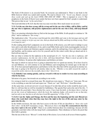 The book of Revelation is an unsealed book. So everyone can understand it. There is one book in the 
Bible however which was sealed until recently. We read in Daniel 12:4, “As for you, Daniel, conceal 
these words and seal up the book UNTIL THE END OF TIME”. This is repeated in verse 9. The 
prophecies in the book of Daniel were sealed, but have now been opened for God’s people to understand. 
This proves that we are “at the end of time”. 
The Lord told John in 96 A.D. that the time was near even then. How much nearer we are now.! 
V.11: Let the one who does wrong, still do wrong and let the one who is filthy, still be filthy: and let 
the one who is righteous, still practice righteousness and let the one who is holy, still keep himself 
holy. 
This is an amazing exhortation that we find on the last page of the Bible. It tells people to continue to “Be 
filthy” and to continue to “Do wrong”. 
The implication is this: “If you have read through the whole Bible and come to the last page and you still 
don’t want to repent or to give up your sins, then go ahead and be filthy and keep on doing wrong. There 
is no hope for you”. 
If after reading about God’s judgments on sin in the book of Revelation, you still want to indulge in your 
lusts and to seek after the pleasures of sin, and to read filthy books and to look at pornographic movies, if 
you still want to retain your bitterness against someone, and to be unforgiving, if you still want to slander 
and backbite, and be jealous and to live for yourself and for this rotten world, then go ahead and do it. 
God will not stop you. 
But see what is written for the righteous in the second part of v.11. “Let the one who is righteous, still 
practice righteousness. Let the one who is holy, still keep himself holy. There is never an end to this 
pursuit of holiness. So pursue after righteousness and holiness yet more. 
The state in which we end our lives is going to determine how we spend our eternity. If we have lived in 
sin and filthiness, we will continue in sin and filthiness and wrongdoing for eternal ages in the lake of 
fire. If we have pursued righteousness and holiness in this life, then that will be our pursuit in eternity too. 
Our state is going to be fixed for all eternity when we die. “Whether a tree falls toward the south or 
toward the north, wherever the tree falls, there it lies” (Eccl.11:3). 
V.12: Behold, I am coming quickly, and my reward is with me to render to every man according to 
what he has done. 
Salvation is by grace, but rewards are according to our works. 
It is wrong to look for a reward from men. We should not even expect a “Thank you” from men. We are 
to do everything as unto the Lord and expect our “Thank you” and “Well done”, from Him alone. 
At the same time, we do not serve for reward, because if we did, then all our works would be dead works. 
But it is still true that we will be rewarded for faithfulness. The apostle Paul said at the end of his life, “I 
have fought the good fight, I have finished the course, I have kept the faith; in the future there is laid up 
for me the crown of righteousness, which the Lord, the righteous Judge, will award to me on that day; 
and not only to me, but also to all who have loved His appearing” (2 Tim. 4:7,8). 
V.13,14: I am the Alpha and Omega, the first and the last, the beginning and the end. Blessed are 
those who wash their robes that they may have the right to the tree of life and may enter by the 
gates into the city. 
In the NASB translation, the ones who have access to the tree of life are described as “those who wash 
their robes”. In the KJV translation, it says, “Blessed are those who keep His commandments that they 
may have right to the tree of life”. There is no conflict between these two renderings, because all who 
genuinely wash their robes will also keep God’s commandments. Their obedience to God is the proof that 
their faith is genuine. 
This the last of the Seven “Blessed”s in the book of Revelation. Let us look at all seven of them together. 
 