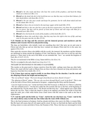 1. Blessed is he who reads and those who hear the words of this prophecy, and heed the things 
which are written in it (Rev.1:3). 
2. Blessed are the dead who die in the Lord from now on, that they may rest from their labours, for 
their deeds follow with them (Rev.14:13). 
3. Blessed is the one who stays awake and keeps his garments, lest he walk about naked and men 
see his shame (Rev.16:15). 
4. Blessed are those who are invited to the marriage supper of the Lamb (Rev.19:9). 
5. Blessed and holy is the one who has a part in the first resurrection, over these the second death 
has no power, but they will be priests of God and of Christ and will reign with Him for a 
thousand years (Rev.20:6). 
6. Blessed is he who heeds the words of the prophecy of this book (Rev.22:7). 
7. Blessed are those who wash their robes, that they may have the right to the tree of life, and may 
enter by the gates into the city (Rev.22:14). 
V.15: Outside are the dogs and the sorcerers and the immoral persons and murderers and the 
idolaters and everyone who loves and practices lying. 
The dogs are backsliders, who initially vomit out something they don’t like (give up sin and come to 
Christ) and who then go and eat what they have vomited out (despise Christ and live in the same sins 
again) (2 Pet.2:22). 
Once again the sorcerers (those who dabble with the occult), the immoral, the murderers and the idolaters 
are mentioned as being outside the kingdom of God. And likewise, those who love to tell lies and who 
practise it. Three times in the end of the Bible we are reminded that “liars” are outside the kingdom of 
God. (Rev.21:8,27; 22:15). 
The first sin mentioned in the Bible is lying. Satan told Eve a lie (Gen.3:4). 
The first sin judged in the early church was lying (Acts 5:3). 
THE LAST SIN MENTIONED IN THE BIBLE IS ALSO LYING. 
This teaches us the great need to cleanse ourselves from this habit - perhaps more than any other habit. 
Those who stand with the Lamb on Mount Zion are those who have cleansed out lying and pretence and 
hypocrisy from their lives totally (Rev.14:5). 
V.16: I Jesus, have sent my angel to testify to you these things for the churches. I am the root and 
the offspring of David, the bright and morning star. 
“The root of David” means “The Lord, through whom David was born, David’s Creator”. 
“The offspring of David” means, “The one who was born through David’s seed, in the flesh”. This is one 
of the last titles of Jesus Christ mentioned in Scripture - emphasising His Deity and His humanity. 
“I am the bright morning star”. In the last book of the Old Testament, in Malachi 4:2, Christ is called the 
“The Sun of Righteousness”. For the Jews under the old covenant, He rises as the Sun, at the beginning of 
the millennial day. For the church, He is “The Bright and Morning Star”, which appears just a little while 
before the sun rises. That is when the church is going to be raptured, just before the wrath of God falls 
upon the earth, just a little while before Jesus comes down with His saints to the earth as the Sun of 
righteousness. 
V.17: And the spirit and the bride say ‘Come’. And let the one who hears say, ‘Come’. And let the 
one who is thirsty come; Let the one who wishes take the water of life without cost. 
This is the final invitation in Scripture. God has already told those who want to be filthy, to remain filthy. 
But His heart still yearns that all will repent and be saved. So here we find both the Spirit and the bride 
inviting sinners to come and drink of Jesus, the Fountain of life. Those who hear are encouraged to invite 
 