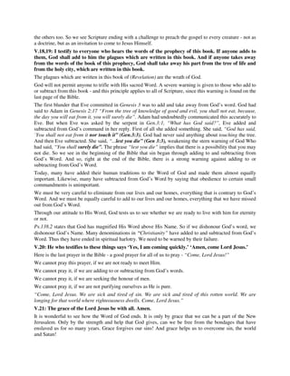 the others too. So we see Scripture ending with a challenge to preach the gospel to every creature - not as 
a doctrine, but as an invitation to come to Jesus Himself. 
V.18,19: I testify to everyone who hears the words of the prophecy of this book. If anyone adds to 
them, God shall add to him the plagues which are written in this book. And if anyone takes away 
from the words of the book of this prophecy, God shall take away his part from the tree of life and 
from the holy city, which are written in this book. 
The plagues which are written in this book of (Revelation) are the wrath of God. 
God will not permit anyone to trifle with His sacred Word. A severe warning is given to those who add to 
or subtract from this book - and this principle applies to all of Scripture, since this warning is found on the 
last page of the Bible. 
The first blunder that Eve committed in Genesis 3 was to add and take away from God’s word. God had 
said to Adam in Genesis 2:17 “From the tree of knowledge of good and evil, you shall not eat, because, 
the day you will eat from it, you will surely die”. Adam had undoubtedly communicated this accurately to 
Eve. But when Eve was asked by the serpent in Gen.3:1, “What has God said?”, Eve added and 
subtracted from God’s command in her reply. First of all she added something. She said, “God has said, 
`You shall not eat from it nor touch it” (Gen.3:3). God had never said anything about touching the tree. 
And then Eve subtracted. She said, “...lest you die” (Gen 3:3), weakening the stern warning of God Who 
had said, “You shall surely die”. The phrase “lest you die” implies that there is a possibility that you may 
not die. So we see in the beginning of the Bible that sin began through adding to and subtracting from 
God’s Word. And so, right at the end of the Bible, there is a strong warning against adding to or 
subtracting from God’s Word. 
Today, many have added their human traditions to the Word of God and made them almost equally 
important. Likewise, many have subtracted from God’s Word by saying that obedience to certain small 
commandments is unimportant. 
We must be very careful to eliminate from our lives and our homes, everything that is contrary to God’s 
Word. And we must be equally careful to add to our lives and our homes, everything that we have missed 
out from God’s Word. 
Through our attitude to His Word, God tests us to see whether we are ready to live with him for eternity 
or not. 
Ps.138.2 states that God has magnified His Word above His Name. So if we dishonour God’s word, we 
dishonour God’s Name. Many denominations in “Christianity” have added to and subtracted from God’s 
Word. Thus they have ended in spiritual harlotry. We need to be warned by their failure. 
V.20: He who testifies to these things says ‘Yes, I am coming quickly.’ ‘Amen, come Lord Jesus.’ 
Here is the last prayer in the Bible - a good prayer for all of us to pray - “Come, Lord Jesus!” 
We cannot pray this prayer, if we are not ready to meet Him. 
We cannot pray it, if we are adding to or subtracting from God’s words. 
We cannot pray it, if we are seeking the honour of men. 
We cannot pray it, if we are not purifying ourselves as He is pure. 
“Come, Lord Jesus. We are sick and tired of sin. We are sick and tired of this rotten world. We are 
longing for that world where righteousness dwells. Come, Lord Jesus.” 
V.21: The grace of the Lord Jesus be with all. Amen. 
It is wonderful to see how the Word of God ends. It is only by grace that we can be a part of the New 
Jerusalem. Only by the strength and help that God gives, can we be free from the bondages that have 
enslaved us for so many years. Grace forgives our sins! And grace helps us to overcome sin, the world 
and Satan! 
 