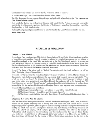 Contrast this word with the last word of the Old Testament- which is “curse”. 
In Mal.4:6, God says, “lest I come and smite the land with a curse”. 
The New Testament begins with the birth of Jesus and ends with a benediction that “the grace of our 
Lord Jesus Christ be with all.” 
How wonderful that we can be free from the curse with which the Old Testament ends and come under 
grace in the New Testament, experience the blessing of God in every area of our lives, and be a part of the 
dwelling place of God, for all eternity. 
Hallelujah! All glory and praise and honour be unto God and to the Lamb Who was slain for our sins. 
Amen and Amen! 
A SUMMARY OF “REVELATION” 
Chapter 1: Christ Himself 
Verses 1 and 3 are very important. This book is the revelation of Jesus Christ. It is primarily an unveiling 
of Jesus Christ, and not of the future. It is not the revelation of a prophetic programme but a revelation of 
Jesus Christ as Lord, as the Lamb Who was slain, and as the One Who has all authority in heaven and 
earth and Who is therefore in complete control of everything that is happening in the world at any time. 
The book has been given to His bondservants for obedience and for proclamation to others. Blessed are 
those who share the truths in the book of Revelation with others. 
Verse 7: The theme of the whole book is: “Behold He is coming with the clouds and every eye will see 
Him”. This is the climax of human history. 
Verses 10-17: We find here that everything begins with a new revelation of Christ. The first thing is not 
the prophetic plan of plagues and judgments that are coming. God was, as it were, saying to John, “First 
of all, you need to see Jesus”. We all need to see the glory of Jesus first. Every new revelation of truth 
must begin with a new revelation of Jesus Christ Himself that makes us fall at His feet and say, “Oh 
Lord, You alone are worthy!” Even if we don’t understand anything else in Revelation, if we have learnt 
how to fall at His feet and worship him and see His glory, then we have learnt the most important thing. 
Verse 19: The threefold division of the book: 
(1) The things which you have seen - a revelation of Jesus Christ Himself. (Rev.1). 
(2) The things which are - Jesus Christ and His church. (Rev.2,3). 
(3) The things which shall take place after these things - Jesus Christ and His kingdom. (Rev.4 to 
22). 
Chapters 2 & 3: Christ And His Church 
Here we come to the messages to the seven churches and to their messengers. Here Christ is seen as a 
Purifier of His people, exposing what is wrong with each leader and each church. Like a doctor, 
diagnosing a patient’s problem, Christ diagnoses each case, telling each one which parts of their lives are 
healthy and which parts are sick. Among the 7 churches, only 2 are healthy, without any sickness at all. 
One is the church at Smyrna, which suffered persecution faithfully. The other is the church at 
Philadelphia, which remained in fervent brotherly love. This teaches us that there are two things that the 
Lord looks for: (1) faithfulness in suffering; and (2) fervent, brotherly love. Those who are faithful in 
these two things will be ready for the coming of Christ. On the other hand, those like the ones in the 
 