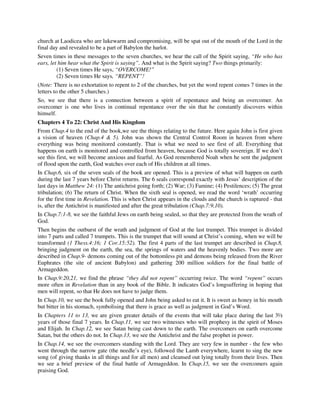 church at Laodicea who are lukewarm and compromising, will be spat out of the mouth of the Lord in the 
final day and revealed to be a part of Babylon the harlot. 
Seven times in these messages to the seven churches, we hear the call of the Spirit saying, “He who has 
ears, let him hear what the Spirit is saying”. And what is the Spirit saying? Two things primarily: 
(1) Seven times He says, “OVERCOME!” 
(2) Seven times He says, “REPENT”! 
(Note: There is no exhortation to repent to 2 of the churches, but yet the word repent comes 7 times in the 
letters to the other 5 churches.) 
So, we see that there is a connection between a spirit of repentance and being an overcomer. An 
overcomer is one who lives in continual repentance over the sin that he constantly discovers within 
himself. 
Chapters 4 To 22: Christ And His Kingdom 
From Chap.4 to the end of the book,we see the things relating to the future. Here again John is first given 
a vision of heaven (Chap.4 & 5). John was shown the Central Control Room in heaven from where 
everything was being monitored constantly. That is what we need to see first of all. Everything that 
happens on earth is monitored and controlled from heaven, because God is totally sovereign. If we don’t 
see this first, we will become anxious and fearful. As God remembered Noah when he sent the judgment 
of flood upon the earth, God watches over each of His children at all times. 
In Chap.6, six of the seven seals of the book are opened. This is a preview of what will happen on earth 
during the last 7 years before Christ returns. The 6 seals correspond exactly with Jesus’ description of the 
last days in Matthew 24: (1) The antichrist going forth; (2) War; (3) Famine; (4) Pestilences; (5) The great 
tribulation; (6) The return of Christ. When the sixth seal is opened, we read the word ‘wrath’ occurring 
for the first time in Revelation. This is when Christ appears in the clouds and the church is raptured - that 
is, after the Antichrist is manifested and after the great tribulation (Chap.7:9,10). 
In Chap.7:1-8, we see the faithful Jews on earth being sealed, so that they are protected from the wrath of 
God. 
Then begins the outburst of the wrath and judgment of God at the last trumpet. This trumpet is divided 
into 7 parts and called 7 trumpets. This is the trumpet that will sound at Christ’s coming, when we will be 
transformed (1 Thess.4:16; 1 Cor.15:52). The first 4 parts of the last trumpet are described in Chap.8, 
bringing judgment on the earth, the sea, the springs of waters and the heavenly bodies. Two more are 
described in Chap.9- demons coming out of the bottomless pit and demons being released from the River 
Euphrates (the site of ancient Babylon) and gathering 200 million soldiers for the final battle of 
Armageddon. 
In Chap.9:20,21, we find the phrase “they did not repent” occurring twice. The word “repent” occurs 
more often in Revelation than in any book of the Bible. It indicates God’s longsuffering in hoping that 
men will repent, so that He does not have to judge them. 
In Chap.10, we see the book fully opened and John being asked to eat it. It is sweet as honey in his mouth 
but bitter in his stomach, symbolising that there is grace as well as judgment in God’s Word. 
In Chapters 11 to 13, we are given greater details of the events that will take place during the last 3½ 
years of those final 7 years. In Chap.11, we see two witnesses who will prophesy in the spirit of Moses 
and Elijah. In Chap.12, we see Satan being cast down to the earth. The overcomers on earth overcome 
Satan, but the others do not. In Chap.13, we see the Antichrist and the false prophet in power. 
In Chap.14, we see the overcomers standing with the Lord. They are very few in number - the few who 
went through the narrow gate (the needle’s eye), followed the Lamb everywhere, learnt to sing the new 
song (of giving thanks in all things and for all men) and cleansed out lying totally from their lives. Then 
we see a brief preview of the final battle of Armageddon. In Chap.15, we see the overcomers again 
praising God. 
 