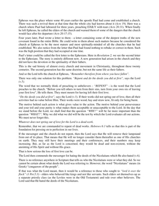 Ephesus was the place where some 40 years earlier the apostle Paul had come and established a church. 
There was such a revival there at that time that the whole city had known about it (Acts 19). Here was a 
church where Paul had laboured for three years, preaching DAILY with tears (Acts 20:31). When finally 
he left Ephesus, he called the elders of the church and warned them of some of the dangers that the church 
would face after his departure (Acts 20:17-35). 
Four years later, Paul wrote a letter to them - a letter containing some of the deepest truths of the new 
covenant found in the entire Bible. He could write to them about such matters because he considered the 
church at Ephesus to be the most mature and most spiritually-minded of all the churches that he had 
established. We also notice from the letter that Paul had found nothing to rebuke or correct in them. Such 
was the high position that they had occupied at one time. 
Paul’s letter could be called the first letter to the Ephesians. Here in Revelation 2, we see the second letter 
to the Ephesians. The story is entirely different now. A new generation had arisen in the church and they 
did not have the devotion or the spirituality of their fathers. 
This is the sad history of almost every church and movement in Christianity, throughout these twenty 
centuries. The second generation has the same doctrine, but not the same life as their fathers. 
And so the Lord tells the church at Ephesus, “Remember therefore from where you have fallen”. 
There was only one solution for this problem. “Repent and do the deeds you did at first”, says the Lord 
(v.5). 
The word that we normally think of preaching to unbelievers - “REPENT” - is the word that the Lord 
preaches to the church. “Before you tell others to turn from their sins, turn from your own sin of leaving 
your first love”, He tells them. They must mourn for having left their first love. 
“Do the deeds you did at first”, says the Lord (v.5). If their works did not spring out of love, then all their 
activities had no value before Him. Their works were wood, hay and straw now, fit only for being burnt. 
The motive behind each action is what gives value to the action. The motive behind your perseverance 
and your toil and your purity is what makes them acceptable or unacceptable to the Lord. In the day that 
we stand before the Lord, we shall find that the question “WHY?” will be far more important than the 
question “WHAT?”. Why we did what we did will be the test by which the Lord evaluates all our actions. 
We must never forget this. 
Whatever does not spring out of love for the Lord is a dead work. 
Remember, that we are commanded to repent of dead works. Hebrews 6:1 tells us that this is part of the 
foundation for pressing on to perfection in our lives. 
If the messenger and the church do not repent, then the Lord says that He will remove their lampstand 
from out of its place. That means that He will no longer consider them thereafter as one of His churches 
on earth. They may still have their meetings and their conferences, and their numbers may keep 
increasing. But, as far as the Lord is concerned, they would be dead and non-existent, without the 
anointing of His Spirit and without His grace. 
That is how serious the loss of first love can be. 
The Lord then commends the messenger for hating the deeds of the Nicolaitans which He also hated (v.6). 
There is no reference anywhere in Scripture that tells us who the Nicolaitans were or what they did. So we 
cannot be certain about what deeds the Lord was referring to. However, the word “Nicolaitans” means (in 
Greek) “conquerors of the people”. 
If that was what the Lord meant, then it would be a reference to those who sought to “lord it over the 
flock” (1 Pet.5:3) - elders who behaved like kings and not like servants. Such elders set themselves up as 
a separate priestly class (as the Levites were in the Old Testament) and rule over other believers. The 
Lord said that He hated the deeds of the Nicolaitans. 
 