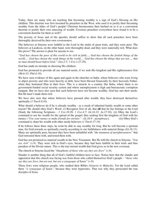 Today, there are many who are teaching that becoming wealthy is a sign of God’s blessing on His 
children. This doctrine was first invented by preachers in the West, who used it to justify their becoming 
wealthy from the tithes of God’s people! Christian businessmen then latched on to it as a convenient 
doctrine to justify their own amassing of wealth. Covetous preachers everywhere have found it to be a 
convenient doctrine for them as well!! 
The poverty of Jesus and of the apostles should suffice to show that all such preachers have been 
thoroughly deceived by their own covetousness. 
The believers at Smyrna were faithful to the Lord in the midst of great trials, and they were poor. The 
believers at Laodicea, on the other hand, were thoroughly dead, and they were materially rich. What does 
this prove? The answer is plain for anyone to see. 
“God has chosen the poor of this world to be rich in faith..... God has chosen the foolish things of the 
world..... God has chosen the weak things of the world..... God has chosen the things that are not..... that 
no man should boast before God.” (Jas.2:5; 1 Cor.1:27-29). 
God has made no mistake in choosing His children. 
God has promised to provide all our material needs, if we seek His kingdom and His righteousness first 
(Mt.6:33; Phil.4:19). 
We have seen evidence of this again and again in the churches in India, where believers who were living 
in abject poverty and who were heavily in debt, have been blessed financially by their heavenly Father, 
when they honoured Him in their lives. This is a miracle in a country like India, where there is no 
government-funded social security system and where unemployment is high and bureaucratic corruption 
rampant. But we have also seen that such believers have not become wealthy. God has met their needs. 
But He hasn’t made them rich. 
We have also seen that where believers have pursued after wealth, they have destroyed themselves 
spiritually (1 Tim.6:9,10). 
What should a believer do if he is already wealthy - as a result of inherited family wealth or some other 
reason? He should obey God’s Word: (i) Recognise first of all, that all that he has belongs to the Lord 
(Study the following Scriptures : 1 Cor.10:26; 1 Cor.4:7; Lk.14:33; Jn.17:10); (ii) Obey the Lord’s 
command to use his wealth for the spread of the gospel, thus seeking first the kingdom of God with his 
money (“Use your money to make friends for eternity” - Lk.16:9 - paraphrase); (iii) Obey God’s 
command to share his wealth with other needy believers (1 Tim.6:17-19). 
If he follows these three steps, he wont be able to stay wealthy for long. But he will become a spiritual 
man, for God rewards us spiritually exactly according to our faithfulness with material things (Lk.16:11). 
Many are spiritually poor, because they have been unfaithful with “the mammon of unrighteousness” that 
God entrusted them with, and tested them with. 
God has not promised us material wealth in the New Testament. But He told the church in Smyrna, “You 
are rich” (v.9). They were rich in God’s eyes, because they had been faithful in their trials and thus 
partaken of the Divine nature. This is the true eternal wealth that God gives us in the new covenant. 
The church in Smyrna faced the “blasphemy of those who say they are Jews” (v.9). 
Slander is another thing that all of God’s faithful children have to face. Notice here that the slander and 
opposition that this church was facing was from those who called themselves God’s people - “those who 
say they are Jews, but are not, but are a synagogue of Satan” (v.9). 
Those Jews were religious people, who studied their Bibles (Genesis to Malachi). Yet the Lord called 
them “a synagogue of Satan”, because they were hypocrites. That was why they persecuted the true 
disciples of Jesus. 
 