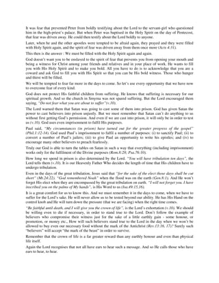 It was fear that prevented Peter from boldly testifying about the Lord to the servant-girl who questioned 
him in the high-priest’s palace. But when Peter was baptised in the Holy Spirit on the day of Pentecost, 
that fear was driven away. He could then testify about the Lord boldly to anyone. 
Later, when he and the other apostles were tempted to be afraid again, they prayed and they were filled 
with Holy Spirit again, and the spirit of fear was driven away from them once more (Acts 4:31). 
This then is the answer : We must be filled with the Holy Spirit again and again. 
God doesn’t want you to be enslaved to the spirit of fear that prevents you from opening your mouth and 
being a witness for Christ among your friends and relatives and in your place of work. He wants to fill 
you with His Holy Spirit and to make you bold. All you have to do is to acknowledge that you are a 
coward and ask God to fill you with His Spirit so that you can be His bold witness. Those who hunger 
and thirst will be filled. 
We will be tempted to fear far more in the days to come. So let’s use every opportunity that we have now 
to overcome fear of every kind. 
God does not protect His faithful children from suffering. He knows that suffering is necessary for our 
spiritual growth. And so the church in Smyrna was not spared suffering. But the Lord encouraged them 
saying, “Do not fear what you are about to suffer”(v.10). 
The Lord warned them that Satan was going to cast some of them into prison. God has given Satan the 
power to cast believers into prison unjustly. But we must remember that Satan can’t do anything to us 
without first getting God’s permission. And even if we are cast into prison, it will only be in order to test 
us (v.10). God uses even imprisonment to fulfil His purposes. 
Paul said, “My circumstances (in prison) have turned out for the greater progress of the gospel” 
(Phil.1:12-14). God used Paul’s imprisonment to fulfil a number of purposes: (i) to sanctify Paul; (ii) to 
convert a number of Paul’s jailers; (iii) to give Paul an opportunity to write his epistles; and (iv) to 
encourage many other believers to preach fearlessly. 
Truly our God is able to turn the tables on Satan in such a way that everything (including imprisonment) 
works only for the fulfilment of the Divine purposes (Rom.8:28; Psa.76:10). 
How long we spend in prison is also determined by the Lord. “You will have tribulation ten days”, the 
Lord tells them (v.10). It is our Heavenly Father Who decides the length of time that His children have to 
undergo tribulation. 
Even in the days of the great tribulation, Jesus said that “for the sake of the elect those days shall be cut 
short” (Mt.24:22). “God remembered Noah” when the flood was on the earth (Gen.8:1). And He won’t 
forget His elect when they are encompassed by the great tribulation on earth. “I will not forget you. I have 
inscribed you on the palms of My hands”, is His Word to us (Isa.49:15,16). 
It is a great comfort for us to know this. And we must remember it in the days to come, when we have to 
suffer for the Lord’s sake. He will never allow us to be tested beyond our ability. He has His Hand on the 
control knob and He will turn down the pressure (that we are facing) when the right time comes. 
“Be faithful until death, and I will give you the crown of life”, is the Lord’s exhortation (v.10). We should 
be willing even to die if necessary, in order to stand true to the Lord. Don’t follow the example of 
believers who compromise their witness just for the sake of a little earthly gain - some honour, or 
promotion, or money etc., How will such believers stand true to the Lord in the day when we won’t be 
allowed to buy even our necessary food without the mark of the Antichrist (Rev.13:16, 17)? Surely such 
“believers” will accept “the mark of the beast” in order to survive. 
Remember that the crown of life is a far greater reward than any earthly honour and even than physical 
life itself. 
Again the Lord recognises that not all have ears to hear such a message. And so He calls those who have 
ears to hear, to hear. 
 