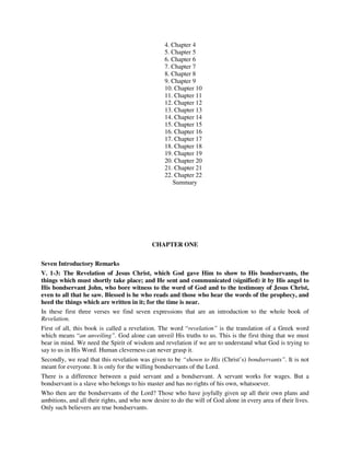 4. Chapter 4 
5. Chapter 5 
6. Chapter 6 
7. Chapter 7 
8. Chapter 8 
9. Chapter 9 
10. Chapter 10 
11. Chapter 11 
12. Chapter 12 
13. Chapter 13 
14. Chapter 14 
15. Chapter 15 
16. Chapter 16 
17. Chapter 17 
18. Chapter 18 
19. Chapter 19 
20. Chapter 20 
21. Chapter 21 
22. Chapter 22 
Summary 
CHAPTER ONE 
Seven Introductory Remarks 
V. 1-3: The Revelation of Jesus Christ, which God gave Him to show to His bondservants, the 
things which must shortly take place; and He sent and communicated (signified) it by His angel to 
His bondservant John, who bore witness to the word of God and to the testimony of Jesus Christ, 
even to all that he saw. Blessed is he who reads and those who hear the words of the prophecy, and 
heed the things which are written in it; for the time is near. 
In these first three verses we find seven expressions that are an introduction to the whole book of 
Revelation. 
First of all, this book is called a revelation. The word “revelation” is the translation of a Greek word 
which means “an unveiling”. God alone can unveil His truths to us. This is the first thing that we must 
bear in mind. We need the Spirit of wisdom and revelation if we are to understand what God is trying to 
say to us in His Word. Human cleverness can never grasp it. 
Secondly, we read that this revelation was given to be “shown to His (Christ’s) bondservants”. It is not 
meant for everyone. It is only for the willing bondservants of the Lord. 
There is a difference between a paid servant and a bondservant. A servant works for wages. But a 
bondservant is a slave who belongs to his master and has no rights of his own, whatsoever. 
Who then are the bondservants of the Lord? Those who have joyfully given up all their own plans and 
ambitions, and all their rights, and who now desire to do the will of God alone in every area of their lives. 
Only such believers are true bondservants. 
 