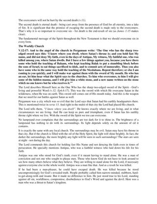 The overcomers will not be hurt by the second death (v.11). 
The second death is eternal death - being cast away from the presence of God for all eternity, into a lake 
of fire. It is significant that the promise of escaping the second death is made only to the overcomers. 
That’s why it is so important to overcome sin - for death is the end-result of sin (as James 1:15 makes 
clear). 
The fundamental message of the Spirit throughout the New Testament is that we should overcome sin in 
every form. 
The Worldly Church 
V.12-17: And to the angel of the church in Pergamum write: ‘The One who has the sharp two-edged 
sword says this: ‘I know where you dwell, where Satan’s throne is; and you hold fast My 
name, and did not deny My faith, even in the days of Antipas, My witness, My faithful one, who was 
killed among you, where Satan dwells. But I have a few things against you, because you have there 
some who hold the teaching of Balaam, who kept teaching Balak to put a stumbling block before 
the sons of Israel, to eat things sacrificed to idols, and to commit acts of immorality. Thus you also 
have some who in the same way hold the teaching of the Nicolaitans. Repent therefore; or else I am 
coming to you quickly, and I will make war against them with the sword of My mouth. He who has 
an ear, let him hear what the Spirit says to the churches. To him who overcomes, to him I will give 
some of the hidden manna, and I will give him a white stone, and a new name written on the stone 
which no one knows but he who receives it.’” 
The Lord describes Himself here as the One Who has the sharp two-edged sword of the Spirit - God’s 
living and powerful Word (v.12; Eph.6:17). This was the sword with which He overcame Satan in the 
wilderness, when He was on earth. This sword still comes out of His mouth today. And this is the weapon 
that we need for our battles against Satan as well. 
Pergamum was a city which was so evil that the Lord says that Satan had his earthly headquarters there. 
This is mentioned twice in verse 13. And right in the midst of that city the Lord had placed His church. 
The Lord tells them, “I know where you dwell”. He knows exactly where we are living, and in what 
circumstances we are living. And He can keep us pure and triumphant, even if Satan has his earthly 
throne right where we live. With the sword of the Spirit we too can overcome. 
No lampstand ever complains that the surroundings are too dark for it to shine in. The brightness of a 
lampstand has nothing to do with its surroundings. Its light depends solely on the amount of oil it 
contains. 
It is exactly the same with any local church. The surroundings may be evil. Satan may have his throne in 
that city. But if the church is filled with the oil of the Holy Spirit, the light will shine brightly. In fact, the 
darker the surroundings, the more brightly any light will be seen in such surroundings! The stars are seen 
at night - not during the day. 
The Lord commends this church for holding fast His Name and not denying the faith even in times of 
persecution. He specially mentions Antipas, who was a faithful witness who laid down his life for his 
faith. 
Antipas was one who stood for God’s truth, even if it meant having to stand alone. He was a man of 
conviction and not one who sought to please men. Those who know God do not have to look around to 
see how many others believe what they believe. They are willing to stand alone for the Lord, if necessary 
against everyone else in the whole world. Antipas was a man like that. And as a result he was killed. 
If he had been a man-pleaser, he could have escaped death. He was killed because he stood 
uncompromisingly for God’s revealed truth. People probably called him narrow-minded, stubborn, hard-to- 
get-along-with and insane. But it made no difference to him. He just stood true to his Lord, standing 
against all sin, worldliness, compromise, disobedience to God’s Word and against the devil. Here was a 
man who was a threat to Satan’s kingdom. 
 