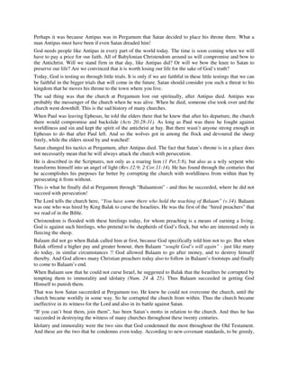 Perhaps it was because Antipas was in Pergamum that Satan decided to place his throne there. What a 
man Antipas must have been if even Satan dreaded him! 
God needs people like Antipas in every part of the world today. The time is soon coming when we will 
have to pay a price for our faith. All of Babylonian Christendom around us will compromise and bow to 
the Antichrist. Will we stand firm in that day, like Antipas did? Or will we bow the knee to Satan to 
preserve our life? Are we convinced that it is worth losing our life for the sake of God’s truth? 
Today, God is testing us through little trials. It is only if we are faithful in these little testings that we can 
be faithful in the bigger trials that will come in the future. Satan should consider you such a threat to his 
kingdom that he moves his throne to the town where you live. 
The sad thing was that the church at Pergamum lost out spiritually, after Antipas died. Antipas was 
probably the messenger of the church when he was alive. When he died, someone else took over and the 
church went downhill. This is the sad history of many churches. 
When Paul was leaving Ephesus, he told the elders there that he knew that after his departure, the church 
there would compromise and backslide (Acts 20:28-31). As long as Paul was there he fought against 
worldliness and sin and kept the spirit of the antichrist at bay. But there wasn’t anyone strong enough in 
Ephesus to do that after Paul left. And so the wolves got in among the flock and devoured the sheep 
freely, while the elders stood by and watched! 
Satan changed his tactics at Pergamum, after Antipas died. The fact that Satan’s throne is in a place does 
not necessarily mean that he will always attack the church with persecution. 
He is described in the Scriptures, not only as a roaring lion (1 Pet.5:8), but also as a wily serpent who 
transforms himself into an angel of light (Rev.12:9; 2 Cor.11:14). He has found through the centuries that 
he accomplishes his purposes far better by corrupting the church with worldliness from within than by 
persecuting it from without. 
This is what he finally did at Pergamum through “Balaamism” - and thus he succeeded, where he did not 
succeed with persecution! 
The Lord tells the church here, “You have some there who hold the teaching of Balaam” (v.14). Balaam 
was one who was hired by King Balak to curse the Israelites. He was the first of the “hired preachers” that 
we read of in the Bible. 
Christendom is flooded with these hirelings today, for whom preaching is a means of earning a living. 
God is against such hirelings, who pretend to be shepherds of God’s flock, but who are interested only in 
fleecing the sheep. 
Balaam did not go when Balak called him at first, because God specifically told him not to go. But when 
Balak offered a higher pay and greater honour, then Balaam “sought God’s will again” - just like many 
do today, in similar circumstances !! God allowed Balaam to go after money, and to destroy himself 
thereby. And God allows many Christian preachers today also to follow in Balaam’s footsteps and finally 
to come to Balaam’s end. 
When Balaam saw that he could not curse Israel, he suggested to Balak that the Israelites be corrupted by 
tempting them to immorality and idolatry (Num. 24 & 25). Thus Balaam succeeded in getting God 
Himself to punish them. 
That was how Satan succeeded at Pergamum too. He knew he could not overcome the church, until the 
church became worldly in some way. So he corrupted the church from within. Thus the church became 
ineffective in its witness for the Lord and also in its battle against Satan. 
“If you can’t beat them, join them”, has been Satan’s motto in relation to the church. And thus he has 
succeeded in destroying the witness of many churches throughout these twenty centuries. 
Idolatry and immorality were the two sins that God condemned the most throughout the Old Testament. 
And these are the two that he condemns even today. According to new-covenant standards, to be greedy, 
 
