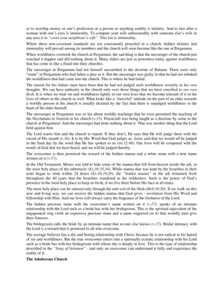 or to worship money or one’s profession or a person or anything earthly is idolatry. And to lust after a 
woman with one’s eyes is immorality. To compare your wife unfavourably with someone else’s wife in 
any area is to “covet your neighbour’s wife”. This too is immorality. 
Where these new-covenant standards are not consistently preached in a church, hidden idolatry and 
immorality will prevail among its members and the church will soon become like the one at Pergamum. 
When worldliness overtook the church at Pergamum, the sad thing is that the messenger of the church just 
watched it happen and did nothing about it. Many elders are just as powerless today against worldliness 
that has come in like a flood into their churches. 
The messenger in Pergamum had not himself succumbed to the doctrine of Balaam. There were only 
“some” in Pergamum who had fallen a prey to it. But the messenger was guilty in that he had not rebuked 
the worldliness that had come into the church. This is where he had failed. 
The reason for his failure must have been that he had not judged such worldliness severely in his own 
thoughts. We can have authority in the church only over those things that we have crucified in our own 
flesh. It is when we treat sin and worldliness lightly in our own lives that we become tolerant of it in the 
lives of others in the church as well. What looks like a “merciful” attitude on the part of an elder towards 
a worldly person in his church is usually dictated by the fact that there is unjudged worldliness in the 
heart of the elder himself. 
The messenger at Pergamum was so lax about worldly teachings that he even permitted the teaching of 
the Nicolaitans to flourish in his church (v.15). Priestcraft was being taught as a doctrine by some in the 
church at Pergamum! And the messenger had done nothing about it. That was another thing that the Lord 
held against him. 
The Lord warns him and the church to repent. If they don’t, He says that He will judge them with the 
sword of His mouth (v.16). It is by His Word that God judges us. Jesus said that we would all be judged 
in the final day by the word that He has spoken to us (Jn.12:48). Our lives will be compared with the 
words of God that we have heard, and we will be judged thereby. 
The overcomer is then promised the reward of the hidden manna and a white stone with a new name 
written on it (v.17). 
In the Old Testament, Moses was told to hide some of the manna that fell from heaven inside the ark, in 
the most holy place of the tabernacle (Ex.16:33,34). While manna that was kept by the Israelites in their 
tents began to stink within 24 hours (Ex.16:19,20), the “hidden manna” in the ark remained fresh 
throughout the 40 years that the Israelites wandered in the wilderness. Such is the power of God’s 
presence in the most holy place to keep us fresh, if we live there before His face at all times. 
The most holy place can be entered only through the rent veil of the flesh (Heb.10:20). If we walk on this 
new and living way, we can receive the hidden manna that God gives - revelation from His Word and 
fellowship with Him. And our lives will always carry the fragrance of the freshness of the Lord. 
The hidden precious stone with the overcomer’s name written on it (v.17). speaks of an intimate 
relationship with the Lord such as a bride has with her bridegroom. This is the spiritual equivalent of the 
engagement ring (with an expensive precious stone and a name engraved on it) that worldly men give 
their fiancees. 
The bridegroom calls the bride by an intimate name that no-one else knows (v.17). Bridal intimacy with 
the Lord is a reward that is promised to all who overcome. 
The average believer has a dry and boring relationship with Christ, because he is not radical in his hatred 
of sin and worldliness. But the true overcomer enters into a spiritually ecstatic relationship with his Lord 
such as a bride has with her bridegroom with whom she is deeply in love. This is the type of relationship 
described in the “Song of Solomon” - and only an overcomer can understand it fully and experience the 
reality of it. 
The Adulterous Church 
 