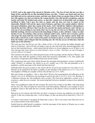 V.18-29: And to the angel of the church in Thyatira write : The Son of God who has eyes like a 
flame of fire, and His feet are like burnished bronze, says this : ‘I know your deeds and your love 
and faith and service and perseverance, and that your deeds of late are greater than at first. But I 
have this against you, that you tolerate the woman Jezebel, who calls herself a prophetess, and she 
teaches and leads My bondservants astray, so that they commit acts of immorality and eat things 
sacrificed to idols. And I gave her time to repent; and she does not want to repent of her 
immorality. Behold I will cast her upon a bed of sickness, and those who commit adultery with her 
into great tribulation, unless they repent of her deeds. And I will kill her children with pestilence; 
and all the churches will know that I am He who searches the minds and hearts; and I will give to 
each one of you according to your deeds. But I say to you, the rest who are in Thyatira, who do not 
hold this teaching, who have not known the deep things of Satan, as they call them - I place no other 
burden on you. Nevertheless what you have, hold fast until I come. And he who overcomes, and he 
who keeps My deeds until the end to him I will give authority over the nations; and he shall rule 
them with a rod of iron, as the vessels of the potter are broken to pieces, as I also received authority 
from My Father; and I will give him the morning star. He who has an ear, let him hear what the 
Spirit says to the churches.’” 
The Lord says here that He has eyes like a flame of fire (v.18). He searches the hidden thoughts and 
motives of the heart - and so He does not judge as men do, who only look at the outward appearance. His 
feet are like burnished bronze - which means that He believes in severe judgment on sin. If there is one 
clear message that comes down to us from Calvary’s cross, it is this : God hates sin and will judge it 
severely wherever it is found. 
The Lord knew the deeds, love, faith and perseverance of the messenger and the church at Thyatira. And 
He notices that while the quantity of those deeds had increased considerably (v.19), their quality had 
come down. Compromise and worldliness had come into the church. 
This compromise had come about mainly because the messenger had permitted a woman (symbolically 
called “Jezebel”) to influence the church in an evil, worldly way (v.20). She had pretended to be a 
prophetess, and the messenger of the church had been deceived. 
Although Christ has given prophets to the church, He has not given any prophetesses (See Eph.4:11,12). 
Women can be anointed by the Spirit to prophesy in the meetings of the church (Acts 2:17; 1 Cor.11:5). 
The daughters of Philip are examples of those who did that (Acts 21:9 - KJV). 
Men and women can prophesy - that is, share God’s Word to the encouragement and edification of the 
church (1 Cor.14:3). All believers are encourage to seek for this gift (1 Cor.14:1; Acts 2:18). But there is 
a difference between one who prophesies and a prophet. The Lord never appointed a woman to be a 
prophetess. under the new covenant - the reason being that God never intended a woman to have authority 
over men. 
There were prophetesses under the old covenant. We read of five of them in the Bible, with Anna being 
the last (Lk.2:36). They all spoke the word of the Lord with authority. Deborah is one example of such a 
prophetess (Judg.4). But under the new covenant, authority in the church is always invested by the Lord 
in men. 
Paul gives us two reasons why God does not allow a woman to exercise any authority over men in the 
church: (i) She was created after man - to be his helper; (ii) She was deceived by Satan first (1 Tim.2:12- 
14). 
A woman is more prone to deception by Satan than a man is. This is one reason why Christ has not set 
any women-teachers in the church either. 
Jezebel however called herself a prophetess. And the messenger of the church at Thyatira was so weak 
and spineless that he could not silence her. 
 