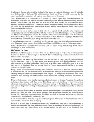In a home, if the man who should be the head of the house, is weak and effeminate, his wife will take 
over the leadership of the home. This will be true in a church too. When powerful women see that the 
elders in a church are weak, they will begin to assert themselves in the church. 
God’s Word exhorts us to “act like MEN” (1 Cor.16:13). There is a great need for that exhortation, for 
many elders today have just about as much backbone as a jellyfish, when it comes to silencing powerful 
women! They are like King Ahab who was so scared of his wife Jezebel, that he allowed her to do 
whatever she liked in his kingdom - even to the extent of murdering innocent, Godfearing people (1 Kings 
21). Ahab was the head of Israel only in name. Jezebel actually ran the kingdom. Many church-elders 
function exactly like Ahab too! 
Elijah however was a fearless man of God who stood against all of Jezebel’s false prophets and 
slaughtered every last one of them (1 Kings18:40). That’s why Jezebel hated Elijah. And she feared him 
too. There were 7000 people in Israel at that time who did not bow down to Jezebel’s idols. God Himself 
had said so (1 Kings 19:18). But Jezebel never feared any of them. She feared only Elijah. She knew that 
those 7000 were scared of her, even if they didn’t bow down to her idols. 
A Jezebel today does not fear 99.9% of believers, because she knows that those believers cannot stop her, 
even if they don’t agree with her. Jezebels fear only Elijahs. And Elijahs are rare in Christendom today. 
Today’s Jezebels hate Elijah-like elders and love Ahab-like elders. Every elder of every church follows 
either Elijah or Ahab in this matter. 
The Wife Of The Elder 
The Greek word translated as “woman” here can also be translated as “wife”. This would mean that 
Jezebel was the wife of the messenger of the church. This would certainly have made the situation more 
difficult for the messenger. 
If the messenger had been a true disciple of the Lord and had learnt to “hate” his wife (as Jesus had told 
His disciples to do - Luke 14:26), there would have been no problem at all. But he obviously loved his 
wife more than he loved the Lord and the church. And so he did not want to offend her. And so he let her 
have her way in the church. That was how the church at Thyatira was corrupted. And that is how many 
churches are corrupted today. 
Many a church has been ruined by a Jezebel, who is often the wife of one of the weak, effeminate elders. 
A woman like that can seek to make herself prominent in the meetings of the church through frequent 
speaking in tongues, or through interpreting her own “tongues”, or through long prayers or in other crude, 
unBiblical ways. She may also seek to change the decisions of the elders by influencing her husband at 
home. 
There are foolish elders who, after having discussed church matters at the elders’ meeting, then go home 
and discuss these matters with their wives. Then being brainwashed at home by their wives, these 
effeminate men express their changed views at the next meeting of the elders!! And the decisions that 
were taken in the previous meeting are then changed!! Such is the power of a hidden Jezebel to influence 
a church! 
In other cases, the Jezebel could be a woman who has acquired influence over one of the elders in some 
soulish way. There are some elders’ wives who have such powerful personalities and such soul-power 
that the other men in the church (including the elders) are afraid to displease her in any way. In some 
cases, even her own husband is frightened of her. 
It will be impossible to build the body of Christ in any place, if the elders in the church there, allow a 
woman to have power over them in any way. 
The wife of an elder must be an example as one with “a meek and a quiet spirit”, taking extra care to 
hide herself at all times. She must not be an Assistant Pastor or Songleader or Assistant Administrator (as 
many women are), but a hidden helper to her husband and not one who seeks to run the church from 
 