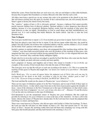 behind the scenes. Praise God that there are such wives too, who are real helpers to their elder-husbands, 
because they recognise their boundaries as women. Blessed is the elder who has such a wife. 
All elders must keep a special eye on any woman who seeks to be prominent in the church in any way. 
She will almost certainly have the spirit of a Jezebel. If she is allowed free rein, she will certainly become 
Satan’s agent to destroy the church slowly but surely. 
The “adultery” spoken of here (v.20) is obviously spiritual - because a righteous God cannot possibly 
punish innocent children born of physical adultery. Spiritual adultery is more dangerous than physical 
adultery, because it is less recognized. Religious harlotry results from the teaching of false grace that 
leads believers to take sin lightly. Disobedience to God in small things and little unfaithfulnesses are 
glossed over. It is such teaching that builds Babylon, the harlot church. And this is what the Lord 
denounces here. 
Time To Repent 
The Lord gave Jezebel time to repent (v.21). Even Jezebels are given time to repent. Such is God’s mercy. 
But God also placed a time limit for her to repent. If she did not repent within that time, she would be 
judged. Not only Jezebel, but all those who committed adultery with her, and her children (v.22,23) would 
also be killed. God’s patience with sinners and hypocrites is not endless. 
Jezebel’s partners in spiritual adultery were those who propagated this false teaching along with her. Her 
“children” were those half-converted hybrids who were the products of this teaching of false grace, who 
imagined that they were converted without having repented from sin first, or who imagined that now that 
they were “converted” they could take fleshly indulgence lightly. 
People who live in sin in the world are not judged so quickly by God. But those who come into the church 
and treat sin lightly are dealt with more severely and more quickly. 
God’s judgment of Ananias and Sapphira and of those who sinned in Corinth (1 Cor.11:29,30). are 
examples of the severity of God towards those who take the name of Christ lightly. 
The Lord goes on to say that He will give to each one according to his deeds (v.23). This is to counter the 
teaching of false grace in Thyatira that taught that “our deeds won’t matter if we just believe”. Our deeds 
do matter. 
God’s Word says, “For we must all appear before the judgment seat of Christ, that each one may be 
recompensed for his deeds in the body, according to what he has done, whether good or bad” (2 
Cor.5:10). “If you are living according to the flesh, you MUST die” (Rom.8:13). 
The Lord said that He would cast the sinners in Thyatira into “great tribulation” (v.22). 
There are two types of tribulation spoken of in the New Testament, and we read of both of these types in 
the book of Revelation : (i) that which comes from men in the form of persecution against the disciples of 
Jesus - (most of the references in the New Testament are to this type of tribulation); (ii) that which comes 
from God in the form of judgment “on every soul of man who does evil” - (Romans 2:9 and Revelation 
2:22 are the only two references to this type of tribulation). 
God threatened to cast the unrepentant sinners of Thyatira into great tribulation. But this could not 
possibly be referring to the great tribulation to come in the days of the Antichrist - for that is still in the 
future, whereas the sinners of Thyatira have already died. So the Lord must have meant the judgment that 
God brings on sinners and hypocrites. 
There were some however in Thyatira, who did not agree with Jezebel or follow her teachings. To these, 
the Lord says that He will place no other burden on them (v.24). They had steered clear of “the deep 
things of Satan”, because the anointing within them had told them that something was wrong with this 
false grace that Jezebel preached; and they had listened to the anointing (1 Jn.2:27). 
 