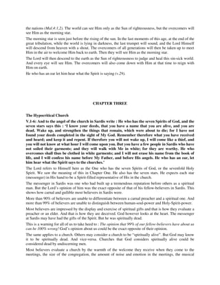 the nations (Mal.4:1,2). The world can see Him only as the Sun of righteousness, but the overcomers will 
see Him as the morning star. 
The morning star is seen just before the rising of the sun. In the last moments of this age, at the end of the 
great tribulation, while the world is lying in darkness, the last trumpet will sound, and the Lord Himself 
will descend from heaven with a shout. The overcomers of all generations will then be taken up to meet 
Him in the air to welcome Him back to earth. Then they will see Him as the morning star. 
The Lord will then descend to the earth as the Sun of righteousness to judge and heal this sin-sick world. 
And every eye will see Him. The overcomers will also come down with Him at that time to reign with 
Him on earth. 
He who has an ear let him hear what the Spirit is saying (v.29). 
CHAPTER THREE 
The Hypocritical Church 
V.1-6: And to the angel of the church in Sardis write : He who has the seven Spirits of God, and the 
seven stars says this : ‘I know your deeds, that you have a name that you are alive, and you are 
dead. Wake up, and strengthen the things that remain, which were about to die; for I have not 
found your deeds completed in the sight of My God. Remember therefore what you have received 
and heard; and keep it and repent. If therefore you will not wake up, I will come like a thief, and 
you will not know at what hour I will come upon you. But you have a few people in Sardis who have 
not soiled their garments; and they will walk with Me in white; for they are worthy. He who 
overcomes shall thus be clothed in white garments; and I will not erase his name from the book of 
life, and I will confess his name before My Father, and before His angels. He who has an ear, let 
him hear what the Spirit says to the churches.’ 
The Lord refers to Himself here as the One who has the seven Spirits of God, or the sevenfold Holy 
Spirit. We saw the meaning of this in Chapter One. He also has the seven stars. He expects each star 
(messenger) in His hand to be a Spirit-filled representative of His in the church. 
The messenger in Sardis was one who had built up a tremendous reputation before others as a spiritual 
man. But the Lord’s opinion of him was the exact opposite of that of his fellow-believers in Sardis. This 
shows how carnal and gullible most believers in Sardis were. 
More than 90% of believers are unable to differentiate between a carnal preacher and a spiritual one. And 
more than 99% of believers are unable to distinguish between human-soul-power and Holy-Spirit-power. 
Most believers are impressed by the display and exercise of spiritual gifts and that is how they evaluate a 
preacher or an elder. And that is how they are deceived. God however looks at the heart. The messenger 
at Sardis may have had the gifts of the Spirit. But he was spiritually dead. 
This is a warning for all of us to take heed to : The opinion that 99% of our fellow-believers have about us 
can be 100% wrong! God’s opinion about us could be the exact opposite of their opinion. 
The same applies to a church. Others may consider a church to be “spiritually alive”. But God may know 
it to be spiritually dead. And vice-versa. Churches that God considers spiritually alive could be 
considered dead by undiscerning men. 
Most believers evaluate a church by the warmth of the welcome they receive when they come to the 
meetings, the size of the congregation, the amount of noise and emotion in the meetings, the musical 
 