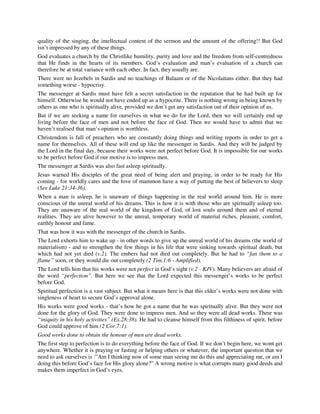 quality of the singing, the intellectual content of the sermon and the amount of the offering!! But God 
isn’t impressed by any of these things. 
God evaluates a church by the Christlike humility, purity and love and the freedom from self-centredness 
that He finds in the hearts of its members. God’s evaluation and man’s evaluation of a church can 
therefore be at total variance with each other. In fact, they usually are. 
There were no Jezebels in Sardis and no teachings of Balaam or of the Nicolaitans either. But they had 
something worse - hypocrisy. 
The messenger at Sardis must have felt a secret satisfaction in the reputation that he had built up for 
himself. Otherwise he would not have ended up as a hypocrite. There is nothing wrong in being known by 
others as one who is spiritually alive, provided we don’t get any satisfaction out of their opinion of us. 
But if we are seeking a name for ourselves in what we do for the Lord, then we will certainly end up 
living before the face of men and not before the face of God. Then we would have to admit that we 
haven’t realised that man’s opinion is worthless. 
Christendom is full of preachers who are constantly doing things and writing reports in order to get a 
name for themselves. All of these will end up like the messenger in Sardis. And they will be judged by 
the Lord in the final day, because their works were not perfect before God. It is impossible for our works 
to be perfect before God if our motive is to impress men. 
The messenger at Sardis was also fast asleep spiritually. 
Jesus warned His disciples of the great need of being alert and praying, in order to be ready for His 
coming - for worldly cares and the love of mammon have a way of putting the best of believers to sleep 
(See Luke 21:34-36). 
When a man is asleep, he is unaware of things happening in the real world around him. He is more 
conscious of the unreal world of his dreams. This is how it is with those who are spiritually asleep too. 
They are unaware of the real world of the kingdom of God, of lost souls around them and of eternal 
realities. They are alive however to the unreal, temporary world of material riches, pleasure, comfort, 
earthly honour and fame. 
That was how it was with the messenger of the church in Sardis. 
The Lord exhorts him to wake up - in other words to give up the unreal world of his dreams (the world of 
materialism) - and to strengthen the few things in his life that were sinking towards spiritual death, but 
which had not yet died (v.2). The embers had not died out completely. But he had to “fan them to a 
flame” soon, or they would die out completely (2 Tim.1:6 - Amplified). 
The Lord tells him that his works were not perfect in God’s sight (v.2 - KJV). Many believers are afraid of 
the word “perfection”. But here we see that the Lord expected this messenger’s works to be perfect 
before God. 
Spiritual perfection is a vast subject. But what it means here is that this elder’s works were not done with 
singleness of heart to secure God’s approval alone. 
His works were good works - that’s how he got a name that he was spiritually alive. But they were not 
done for the glory of God. They were done to impress men. And so they were all dead works. There was 
“iniquity in his holy activities” (Ex.28:38). He had to cleanse himself from this filthiness of spirit, before 
God could approve of him (2 Cor.7:1). 
Good works done to obtain the honour of men are dead works. 
The first step to perfection is to do everything before the face of God. If we don’t begin here, we wont get 
anywhere. Whether it is praying or fasting or helping others or whatever, the important question that we 
need to ask ourselves is :”Am I thinking now of some man seeing me do this and appreciating me, or am I 
doing this before God’s face for His glory alone?” A wrong motive is what corrupts many good deeds and 
makes them imperfect in God’s eyes. 
 