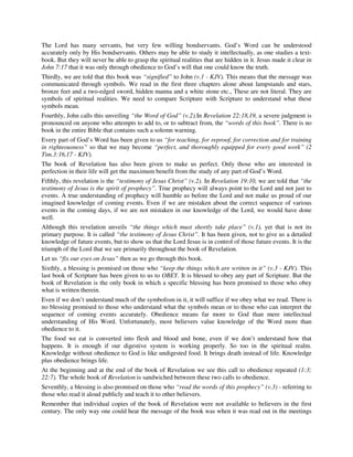 The Lord has many servants, but very few willing bondservants. God’s Word can be understood 
accurately only by His bondservants. Others may be able to study it intellectually, as one studies a text-book. 
But they will never be able to grasp the spiritual realities that are hidden in it. Jesus made it clear in 
John 7:17 that it was only through obedience to God’s will that one could know the truth. 
Thirdly, we are told that this book was “signified” to John (v.1 - KJV). This means that the message was 
communicated through symbols. We read in the first three chapters alone about lampstands and stars, 
bronze feet and a two-edged sword, hidden manna and a white stone etc., These are not literal. They are 
symbols of spiritual realities. We need to compare Scripture with Scripture to understand what these 
symbols mean. 
Fourthly, John calls this unveiling “the Word of God” (v.2).In Revelation 22:18,19, a severe judgment is 
pronounced on anyone who attempts to add to, or to subtract from, the “words of this book”. There is no 
book in the entire Bible that contains such a solemn warning. 
Every part of God’s Word has been given to us “for teaching, for reproof, for correction and for training 
in righteousness” so that we may become “perfect, and thoroughly equipped for every good work” (2 
Tim.3:16,17 - KJV). 
The book of Revelation has also been given to make us perfect. Only those who are interested in 
perfection in their life will get the maximum benefit from the study of any part of God’s Word. 
Fifthly, this revelation is the “testimony of Jesus Christ” (v.2). In Revelation 19:10, we are told that “the 
testimony of Jesus is the spirit of prophecy”. True prophecy will always point to the Lord and not just to 
events. A true understanding of prophecy will humble us before the Lord and not make us proud of our 
imagined knowledge of coming events. Even if we are mistaken about the correct sequence of various 
events in the coming days, if we are not mistaken in our knowledge of the Lord, we would have done 
well. 
Although this revelation unveils “the things which must shortly take place” (v.1), yet that is not its 
primary purpose. It is called “the testimony of Jesus Christ”. It has been given, not to give us a detailed 
knowledge of future events, but to show us that the Lord Jesus is in control of those future events. It is the 
triumph of the Lord that we see primarily throughout the book of Revelation. 
Let us “fix our eyes on Jesus” then as we go through this book. 
Sixthly, a blessing is promised on those who “keep the things which are written in it” (v.3 - KJV). This 
last book of Scripture has been given to us to OBEY. It is blessed to obey any part of Scripture. But the 
book of Revelation is the only book in which a specific blessing has been promised to those who obey 
what is written therein. 
Even if we don’t understand much of the symbolism in it, it will suffice if we obey what we read. There is 
no blessing promised to those who understand what the symbols mean or to those who can interpret the 
sequence of coming events accurately. Obedience means far more to God than mere intellectual 
understanding of His Word. Unfortunately, most believers value knowledge of the Word more than 
obedience to it. 
The food we eat is converted into flesh and blood and bone, even if we don’t understand how that 
happens. It is enough if our digestive system is working properly. So too in the spiritual realm. 
Knowledge without obedience to God is like undigested food. It brings death instead of life. Knowledge 
plus obedience brings life. 
At the beginning and at the end of the book of Revelation we see this call to obedience repeated (1:3; 
22:7). The whole book of Revelation is sandwiched between these two calls to obedience. 
Seventhly, a blessing is also promised on those who “read the words of this prophecy” (v.3) - referring to 
those who read it aloud publicly and teach it to other believers. 
Remember that individual copies of the book of Revelation were not available to believers in the first 
century. The only way one could hear the message of the book was when it was read out in the meetings 
 