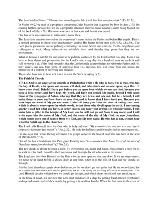 The Lord said to Moses, “Whoever has sinned against Me, I will blot him out of my book” (Ex.32:33). 
In Psalm 69:25 we read of a prophecy concerning Judas Iscariot that is quoted by Peter in Acts 1:20. On 
reading further in Psalm 69, we see a prophetic reference there to Judas Iscariot’s name being blotted out 
of the book of life (v.28). His name was once in that book and then it was erased. 
One has to be an overcomer to retain one’s name there. 
The Lord also promises to confess the overcomer’s name before the Father and before His angels. This is 
a reward promised to those who unashamedly confess His Name before men (Mt.10:32; Lk.12:8). The 
Lord places great value on our publicly confessing His name before our relatives, friends, neighbours and 
colleagues at work. Many believers are unfaithful here. And thereby they prove that they are not 
overcomers. 
What an honour it will be for our name to be publicly confessed by the Lord in that final day. Even if we 
have to bear shame and persecution for the Lord’s sake, every day for a hundred years on earth, it will 
still be worth it all, if the final reward is that the Lord proudly acknowledges us before the Father and His 
holy angels one day. One word of approval from His precious lips will erase from our minds the 
memories of a lifetime of suffering and ridicule. 
Those who have ears to hear will listen to what the Spirit is saying (v.6). 
The Faithful Church 
V.7-13: And to the angel of the church in Philadelphia write : He who is holy, who is true, who has 
the key of David, who opens and no one will shut, and who shuts and no one opens, says this : ‘I 
know your deeds. Behold I have put before you an open door which no one can shut, because you 
have a little power, and have kept My word, and have not denied My name. Behold I will cause 
those of the synagogue of Satan, who say that they are Jews, and are not, but lie - behold, I will 
make them to come and bow down at your feet, and to know that I have loved you. Because you 
have kept the word of My perseverance, I also will keep you from the hour of testing, that hour 
which is about to come upon the whole world, to test those who dwell upon the earth. I am coming 
quickly; hold fast what you have, in order that no one take your crown. He who overcomes, I will 
make him a pillar in the temple of My God, and he will not go out from it any more; and I will 
write upon him the name of My God, and the name of the city of My God, the new Jerusalem, 
which comes down out of heaven from My God, and My new name. He who has an ear, let him hear 
what the Spirit says to the churches.’ 
The Lord calls Himself here the One who is holy and true. “He committed no sin, nor was any deceit 
(hypocrisy) found in His mouth” (1 Pet.2:22). He looks for holiness and for reality in His messengers too. 
He also says that He has the key of David. The gospel concerns the Son of God who was born of the seed 
of David (Rom.1:1-3). 
One of the last exhortations that Paul gave Timothy was “to remember that Jesus Christ of the seed of 
David has risen from the dead” (2 Tim.2:8). 
The key speaks of ability to open a door. By overcoming sin, death and Satan, Jesus opened a way for us 
to walk in. Our Lord Himself is the Forerunner and Example for all who want to overcome. 
The Lord also describes Himself as the One who can now open or shut any door. If we are overcomers, 
we need never stand before a closed door at any time, when it is the will of God that we should go 
through. 
But the Lord also shuts certain doors before us, so that we don’t go into paths that He has not ordained for 
us - paths that He knows will not be profitable for us. It is really an exciting life to be an overcomer. The 
Lord Himself decides which doors we should go through, and which doors we should stop knocking at. 
In the book of Jonah, we see how the Lord shut one door (of a ship, by getting Jonah thrown overboard) 
and opened another (of a fish’s mouth, by getting it to swallow Jonah). When the fish came to the coast of 
 