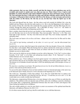 white garments, that you may clothe yourself, and that the shame of your nakedness may not be 
revealed; and eyesalve to anoint your eyes, that you may see. Those whom I love, I reprove and 
discipline; be zealous therefore and repent. Behold I stand at the door and knock; if any one hears 
My voice and opens the door, I will come in to him, and will dine with him, and he with Me. He who 
overcomes, I will grant to him to sit down with Me on My throne, as I also overcame and sat down 
with My Father on His throne. He who has an ear, let him hear what the Spirit says to the 
churches.’ 
The Lord calls Himself here the Amen - the One whose word will certainly be fulfilled. He is also the 
faithful and true Witness who tells the truth exactly as it is. He is also the Beginning (or the Author) of 
the creation of God. He is the One who created the first creation and He is the One Who began the new 
creation, through His death and resurrection. “He is BEFORE all things” (Col.1:17) - the Author of 
everything visible and invisible, the Beginning and the End. 
Here is another church that did not have any Jezebels or false teachings in it. They were neither immoral 
nor evil. But they were not on fire for God either. They were just plain “lukewarm” (v.16). They were 
dead right in their doctrines - but they were both dead and right! They were morally respectable - and 
spiritually dead! 
The Lord wants our hearts to be on fire at all times - aflame with a fervent love for Him and for other 
believers. 
“Fire shall be kept burning continually on the altar; it is not to go out”, was the old-covenant Law 
(Lev.6:13). 
Symbolically we see here what God expects the normal state of the true disciple of Jesus to be. Anything 
less than this is sub-standard. When the burning bush was aflame with the fire of the Lord, no insects or 
germs could survive within it. And when our hearts are aflame with the fire of the Spirit, no unloving 
attitudes can survive therein either. 
This is one way by which we can test whether we are hot, cold or lukewarm : To be “hot” is to love others 
fervently. To be “cold” is to be bitter and unforgiving towards others. To be “lukewarm” is to have 
neither bitterness nor love towards others. 
When a believer says, “I have nothing in my heart against anyone”, he is lukewarm. Did Jesus say, “All 
men will know that you are my disciples when you have nothing in your hearts against each other”? No. 
The absence of evil attitudes towards each other is NOT the identifying mark of the disciples of Jesus (cf. 
Jn.13:35). 
We must have something in our hearts. We must have fervent love for all our fellow-believers. Love is a 
positive virtue and not just the absence of evil. 
To cast out the spirit of bitterness from our heart and then to leave it cleansed and empty is the surest way 
to be lukewarm and to finally end up in a worse state than at the beginning (Lk.11:24-26). 
The world says, “Something is better than nothing”. If so, then one would think that it is better to be 
lukewarm than cold. But that is not what the Lord says. He says, “I would that you were cold” (v.15). He 
would rather see us totally worldly than half-hearted. 
The lukewarm, compromising Christian does a lot more damage to the cause of Christ on earth than the 
unbeliever. The unbeliever does not take the name of Christ, and so his worldliness cannot be a hindrance 
to the gospel. But a compromising, half-hearted Christian takes the name of Christ and disgraces that 
Name among the heathen by his worldliness. 
The cold, worldly unbeliever is also far more likely to come to an awareness of his spiritual need than the 
lukewarm, self-righteous Pharisee (See Mt.21:31). 
It is for these reasons that the Lord says that He would rather see us cold than lukewarm. 
 