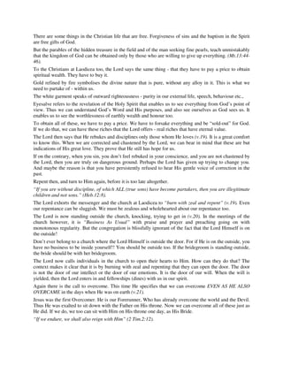 There are some things in the Christian life that are free. Forgiveness of sins and the baptism in the Spirit 
are free gifts of God. 
But the parables of the hidden treasure in the field and of the man seeking fine pearls, teach unmistakably 
that the kingdom of God can be obtained only by those who are willing to give up everything. (Mt.13:44- 
46). 
To the Christians at Laodicea too, the Lord says the same thing - that they have to pay a price to obtain 
spiritual wealth. They have to buy it. 
Gold refined by fire symbolises the divine nature that is pure, without any alloy in it. This is what we 
need to partake of - within us. 
The white garment speaks of outward righteousness - purity in our external life, speech, behaviour etc., 
Eyesalve refers to the revelation of the Holy Spirit that enables us to see everything from God’s point of 
view. Thus we can understand God’s Word and His purposes, and also see ourselves as God sees us. It 
enables us to see the worthlessness of earthly wealth and honour too. 
To obtain all of these, we have to pay a price. We have to forsake everything and be “sold-out” for God. 
If we do that, we can have these riches that the Lord offers - real riches that have eternal value. 
The Lord then says that He rebukes and disciplines only those whom He loves (v.19). It is a great comfort 
to know this. When we are corrected and chastened by the Lord, we can bear in mind that these are but 
indications of His great love. They prove that He still has hope for us. 
If on the contrary, when you sin, you don’t feel rebuked in your conscience, and you are not chastened by 
the Lord, then you are truly on dangerous ground. Perhaps the Lord has given up trying to change you. 
And maybe the reason is that you have persistently refused to hear His gentle voice of correction in the 
past. 
Repent then, and turn to Him again, before it is too late altogether. 
“If you are without discipline, of which ALL (true sons) have become partakers, then you are illegitimate 
children and not sons.” (Heb.12:8). 
The Lord exhorts the messenger and the church at Laodicea to “burn with zeal and repent” (v.19). Even 
our repentance can be sluggish. We must be zealous and wholehearted about our repentance too. 
The Lord is now standing outside the church, knocking, trying to get in (v.20). In the meetings of the 
church however, it is “Business As Usual” with praise and prayer and preaching going on with 
monotonous regularity. But the congregation is blissfully ignorant of the fact that the Lord Himself is on 
the outside! 
Don’t ever belong to a church where the Lord Himself is outside the door. For if He is on the outside, you 
have no business to be inside yourself!! You should be outside too. If the bridegroom is standing outside, 
the bride should be with her bridegroom. 
The Lord now calls individuals in the church to open their hearts to Him. How can they do that? The 
context makes it clear that it is by burning with zeal and repenting that they can open the door. The door 
is not the door of our intellect or the door of our emotions. It is the door of our will. When the will is 
yielded, then the Lord enters in and fellowships (dines) with us in our spirit. 
Again there is the call to overcome. This time He specifies that we can overcome EVEN AS HE ALSO 
OVERCAME in the days when He was on earth (v.21). 
Jesus was the first Overcomer. He is our Forerunner, Who has already overcome the world and the Devil. 
Thus He was exalted to sit down with the Father on His throne. Now we can overcome all of these just as 
He did. If we do, we too can sit with Him on His throne one day, as His Bride. 
“If we endure, we shall also reign with Him” (2 Tim.2:12). 
 