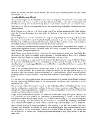 Finally, we hear the same word again at the end : “He who has an ear, let him hear what the Spirit says to 
the churches” (v.22). 
Arresting The Downward Trend 
The seven messengers and churches that we have looked at are pictures of seven types of messengers and 
churches that have been in existence in all these 20 centuries. These seven types of messengers and 
churches are existing in the world even today. Each of us can evaluate ourselves and see where we stand. 
When we look at the five messengers and churches that are rebuked by the Lord we see in them a definite 
downward trend: 
(1) In Ephesus, we see the loss of first love for the Lord. When we lose our devotion for Christ, we have 
taken the first step downwards. In a little while, this leads on to our losing our love for our fellow-believers 
too. 
(2) In Pergamum, we see that worldliness has crept in slyly through the teaching of Balaam. The 
Nicolaitans (who were kept out of the church at Ephesus) have now got power here. When devotion to 
Christ is lost, worldliness creeps in and the religious hierarchy takes over the church. Once a religious 
hierarchy has taken over the leadership of a church, Babylon is built easily. 
(3) In Thyatira, the church has become thoroughly worldly, and as a result religious harlotry is rampant. A 
woman now has power to influence the church, and is proclaiming false grace and counterfeiting the gifts 
of the Spirit too (prophecy in particular). 
(4) In Sardis, we see hypocrisy. Sin is covered up and man’s opinion is valued more than God’s. The 
messenger of the church is spiritually asleep (unaware of spiritual realities). The form of godliness 
however hides from the eyes of men the spiritual death that the Lord sees in him. 
(5) In Laodicea, things have degenerated to such an extent that the body has not only died, but also begun 
to decay and stink. Lukewarmness and spiritual pride are the cause of the death. In the above four 
churches, there was something good that the Lord could still see in each of them. But here in Laodicea He 
could see nothing. 
None of the messengers of the above churches were aware of the true spiritual condition of their own 
lives or of their churches. All of them were complacent because of the high opinion they had of 
themselves. They could not hear what the Lord had to say to them personally, because they were all busy 
preparing sermons to preach to others. They were more interested in preaching than in seeing their own 
need. 
It is very easy, once a person has become the messenger of a church, to imagine that he himself is beyond 
the need for correction. The Bible speaks of “an old and foolish king who no longer knows how to receive 
instruction” (Eccl.4:13). 
The messengers of these five churches were all like that foolish king. Their word had been law for so long 
that they could not even imagine the possibility of their now being wrong in any matter!! Such was their 
deluded state. They imagined that they could never lose the anointing of God from their lives. Their proud 
attitude was what made them spiritually deaf. 
King Saul was another foolish king who had started out well but who fell by the wayside very soon. He 
was “little in his own eyes” when he was first anointed by the Lord as king (1 Sam.15:17). But he did not 
keep himself in low thoughts about himself. And so he lost the anointing of God. The anointing then 
moved on to young David. Saul realised this, but he refused to face up to it. He stubbornly continued to 
sit on his throne and sought to kill David. Finally, God took away Saul’s life and put David on the throne. 
We see similar situations in many churches today. The anointing of the Spirit has departed from many 
who were once the Lord’s messengers, and is now resting powerfully on some younger brothers in their 
churches. But the “old and foolish kings” cannot bear to see this. So what do they do? Their jealousy and 
their selfish desire to preserve their kingdoms prompts them to suppress those young brothers in one way 
or the other. 
 