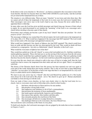In the letters to the seven churches in “Revelation”, we find no command to the overcomers to leave their 
local churches. But that was because there was ONLY ONE CHURCH in each locality. And the Lord had 
not yet removed the lampstand from any of them. 
The situation is very different today. There are many “churches” in our towns and cities these days. But 
we cannot call all of these the lampstands of the Lord, for in most cases the Lord never founded them. 
Their messengers were never stars in the Lord’s hand at any time, because He never called them or 
appointed them to eldership. 
In many other cases the Lord has given up both messenger and church long ago, because of their refusal 
to repent. So we need discernment to see whether the “anointing” of the Lord is on a messenger and a 
church before deciding to become a part of that church. 
Overcomers must certainly not become a part of any local “church” that does not proclaim “the whole 
purpose of God” (Acts 20:27). 
The messenger at Ephesus was warned that if he did not repent, the Lord would remove the lampstand out 
of its place (Rev.2:5). What would have happened if the messenger had NOT repented? The Lord would 
have set him aside as His messenger and appointed someone else. 
What would have happened if the church at Ephesus also had NOT repented? The church would have 
been set aside and thus become one that was unrecognised by the Lord. They would no doubt still have 
continued as a congregation - but only as a Babylonian “church” thereafter, in the Lord’s eyes. 
What would the overcomers in Ephesus have done then? 
They would have pulled out of the old “church” as soon as the Lord pulled out of it. And they would have 
started gathering separately. Those who had eyes to see the moving of the Lord away from the old system 
to the new church would then have gathered together with these overcomers. That new gathering would 
then have become the church at Ephesus - for the Lord would have placed His lampstand in their midst. 
If at any time this new church now refused to walk in the ways of God or to judge itself, then the Lord 
would have had to remove the lampstand from their midst and start all over again. There is no partiality 
with God. 
The history of the Christian church shows how this process has been repeated over and over again in 
every part of the world, during these past twenty centuries. This is why we now find so many Babylonian 
“churches” in every place. It can become so bad at one stage that there is no lampstand left in a city at all. 
Every so-called church can be a Babylonian one. 
We must in any case, never stay in a “church” after the Lord Himself has pulled out of it. Our loyalty 
must always be to the Lord and to His church - not to “the church we grew up in”. Human attachments 
can hinder us from moving on with the Lord. 
From our study of these seven churches, we have seen clearly what it is that the Lord looks for in a 
church. And so, overcomers must seek to fellowship with a church in their locality : 
(i) that burns with devotion to Christ and love for one another; 
(ii) that preaches a living faith in God; 
(iii) that emphasises total obedience to all of God’s commandments; 
(iv) that proclaims the testimony of Jesus unashamedly; 
(v) that stands against spiritual pride, hypocrisy and worldliness; 
(vi) that exposes false apostles, false teachers and false gifts; 
(vii) that constantly preaches the crucifixion of the flesh; 
(viii) that encourages all believers to judge themselves constantly; 
(ix) that challenges believers to be overcomers, like Jesus Himself was. 
The Lord desires such a testimony to His Name in every place. 
To build such churches, the Lord needs messengers who are gripped by the truths that we have considered 
in Chapters 2 and 3. 
 